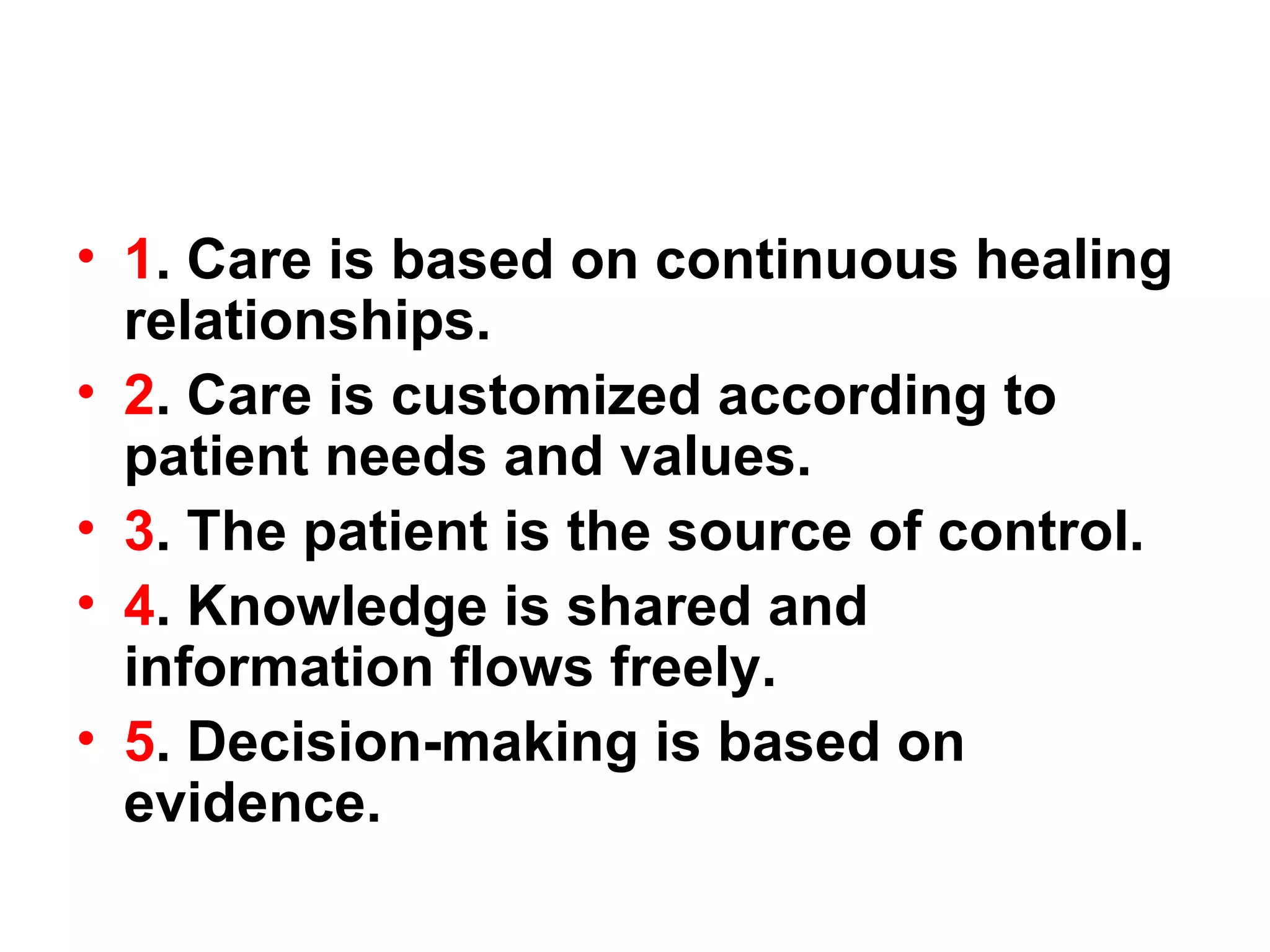1 . Care is based on continuous healing relationships. 2 . Care is customized according to patient needs and values. 3 . The patient is the source of control. 4 . Knowledge is shared and information flows freely. 5 . Decision-making is based on evidence. 