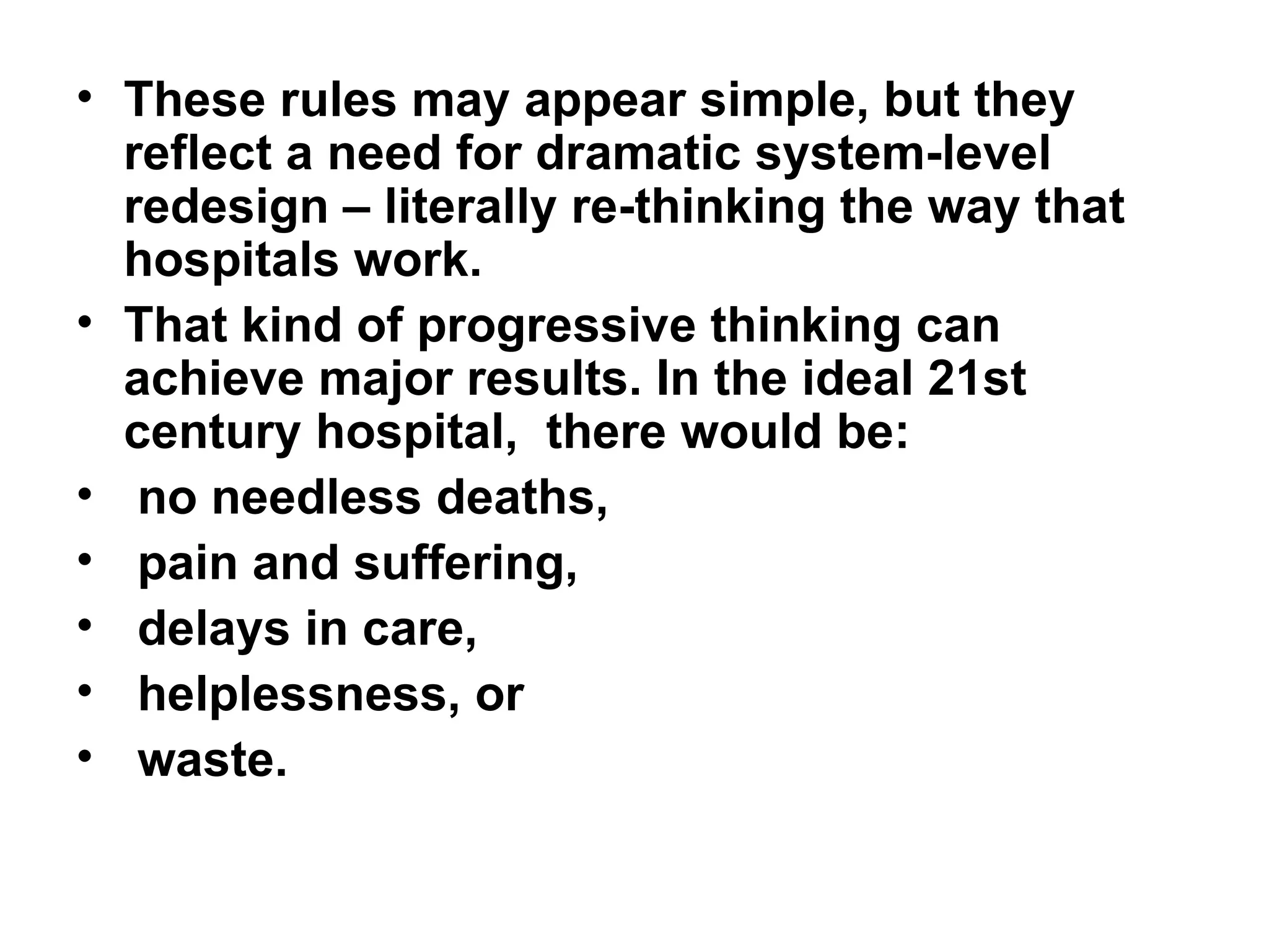 These rules may appear simple, but they reflect a need for dramatic system-level redesign – literally re-thinking the way that hospitals work.  That kind of progressive thinking can achieve major results. In the ideal 21st century hospital,  there would be: no needless deaths, pain and suffering, delays in care,  helplessness, or waste.  