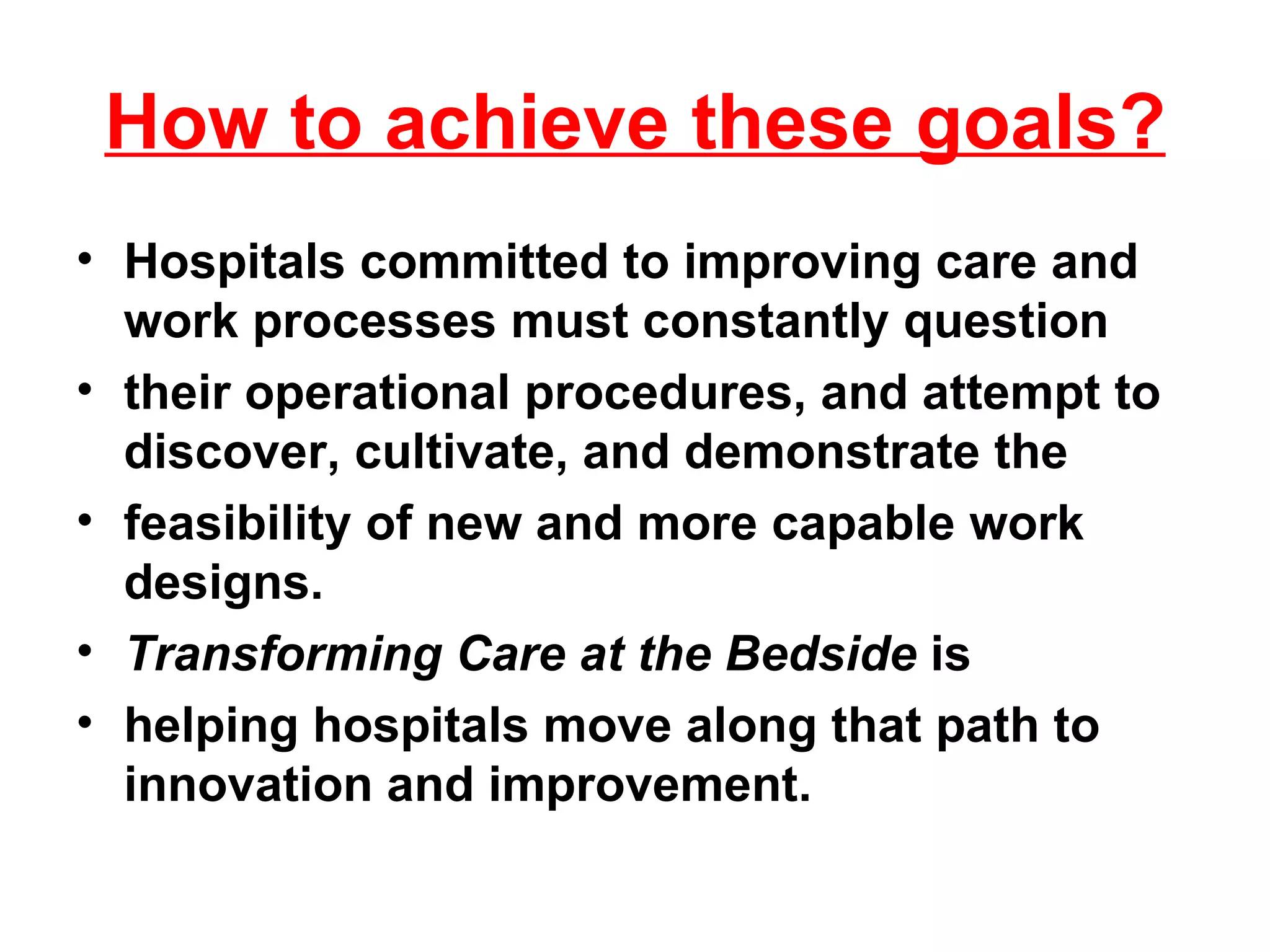 How to achieve these goals? Hospitals committed to improving care and work processes must constantly question their operational procedures, and attempt to discover, cultivate, and demonstrate the feasibility of new and more capable work designs.  Transforming Care at the Bedside  is helping hospitals move along that path to innovation and improvement. 