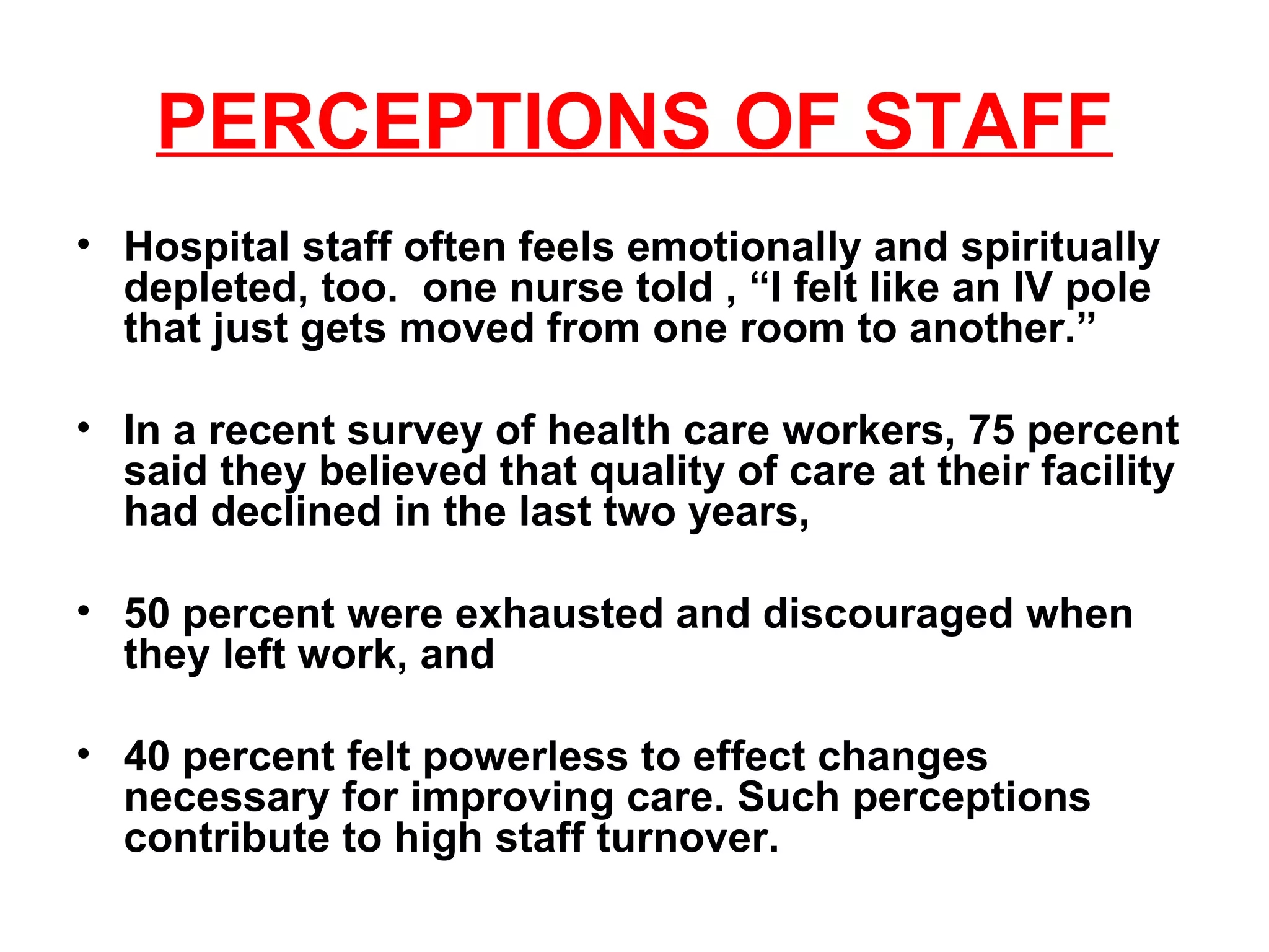PERCEPTIONS OF STAFF Hospital staff often feels emotionally and spiritually depleted, too.  one nurse told , “I felt like an IV pole that just gets moved from one room to another.” In a recent survey of health care workers, 75 percent said they believed that quality of care at their facility had declined in the last two years,  50 percent were exhausted and discouraged when they left work, and 40 percent felt powerless to effect changes necessary for improving care. Such perceptions contribute to high staff turnover. 