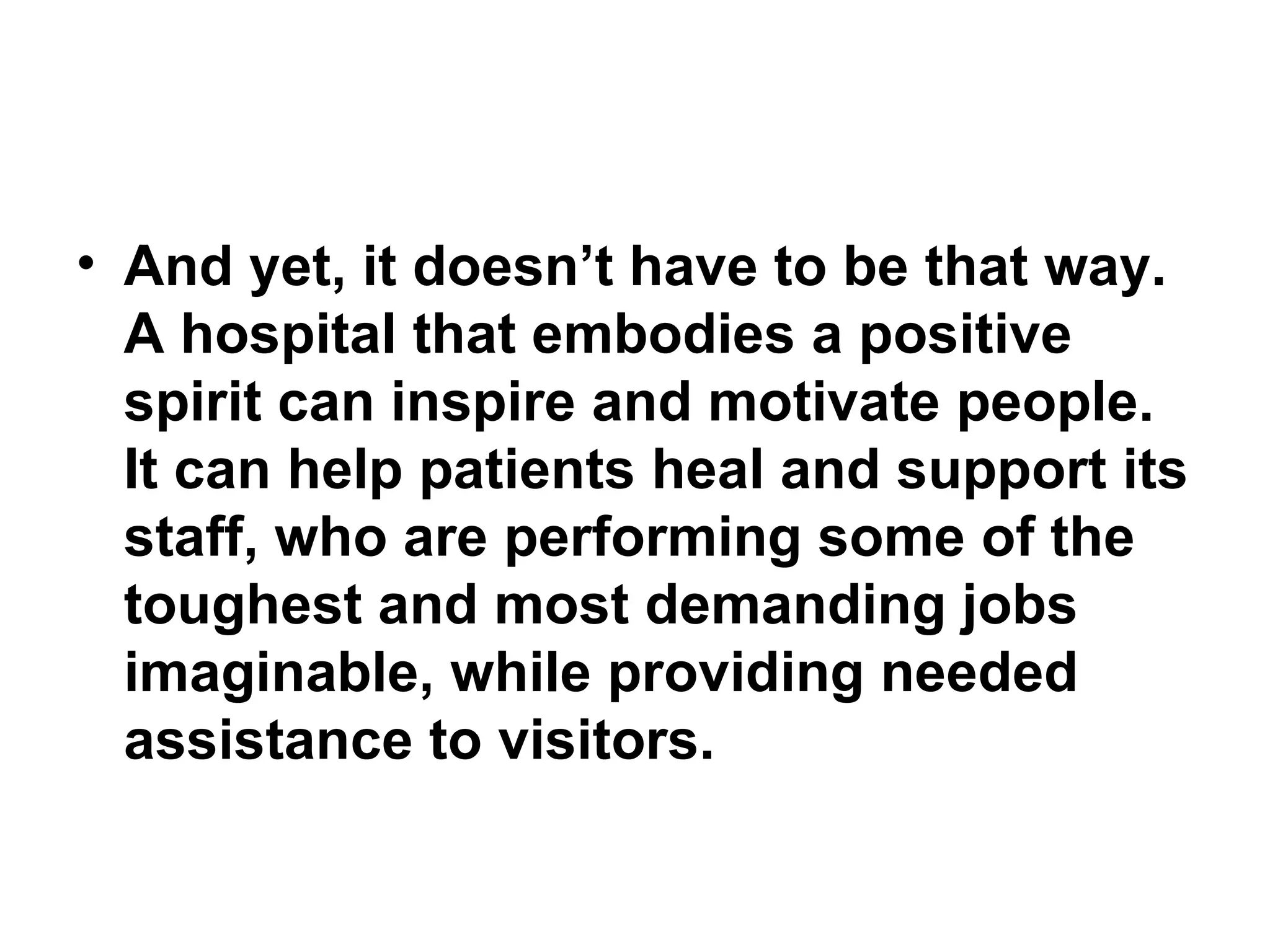 And yet, it doesn’t have to be that way. A hospital that embodies a positive spirit can inspire and motivate people. It can help patients heal and support its staff, who are performing some of the toughest and most demanding jobs imaginable, while providing needed assistance to visitors. 