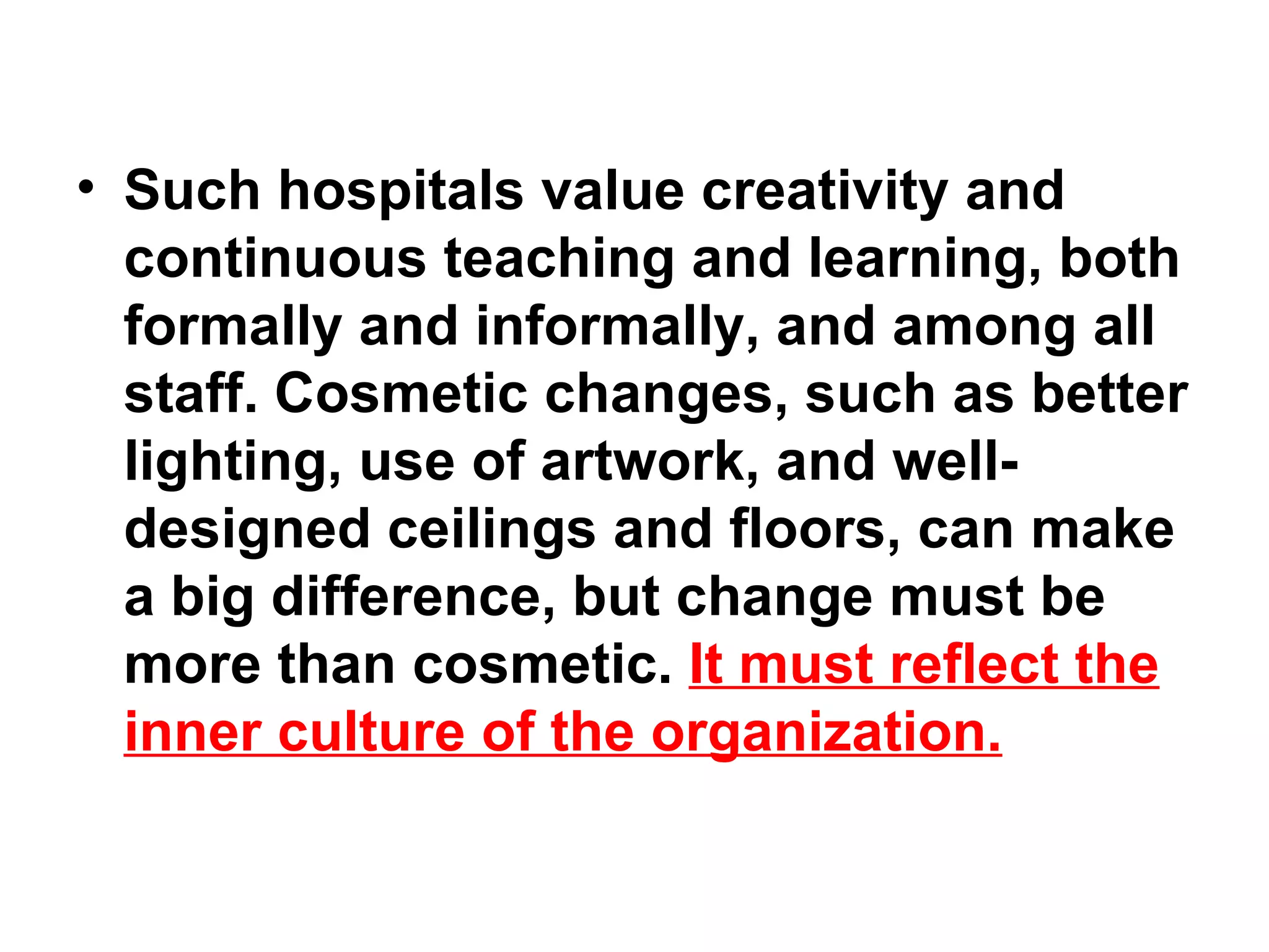 Such hospitals value creativity and continuous teaching and learning, both formally and informally, and among all staff. Cosmetic changes, such as better lighting, use of artwork, and well-designed ceilings and floors, can make a big difference, but change must be more than cosmetic.  It must reflect the inner culture of the organization. 