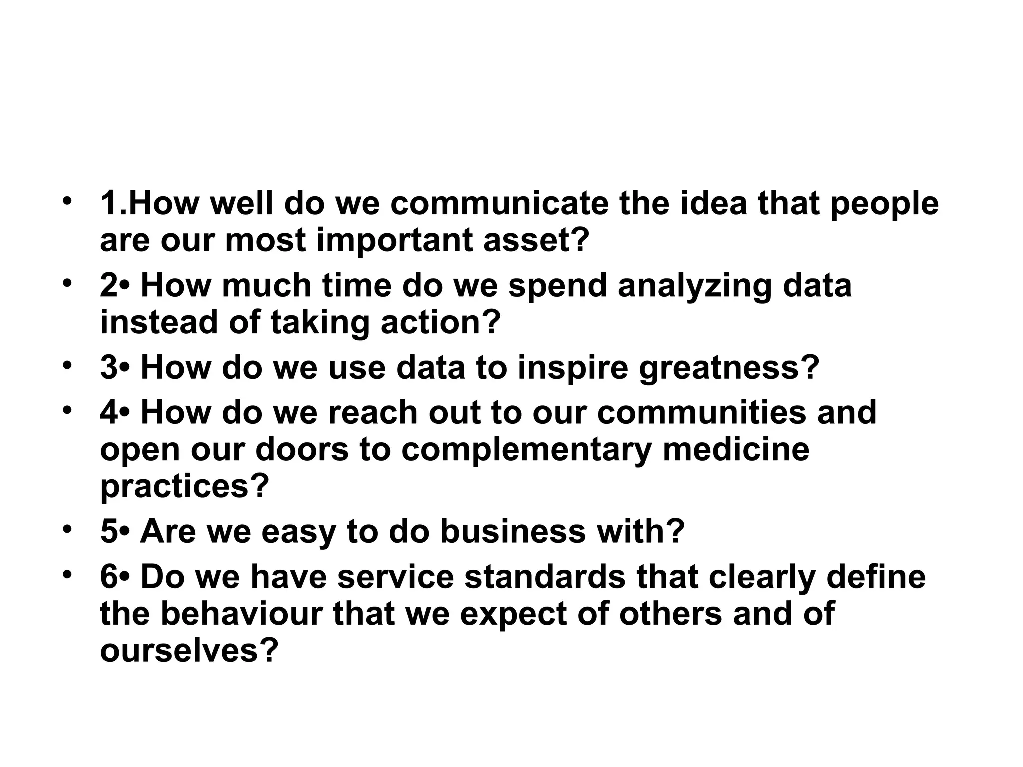 1.How well do we communicate the idea that people are our most important asset? 2• How much time do we spend analyzing data instead of taking action? 3• How do we use data to inspire greatness? 4• How do we reach out to our communities and open our doors to complementary medicine practices? 5• Are we easy to do business with? 6• Do we have service standards that clearly define the behaviour that we expect of others and of ourselves? 
