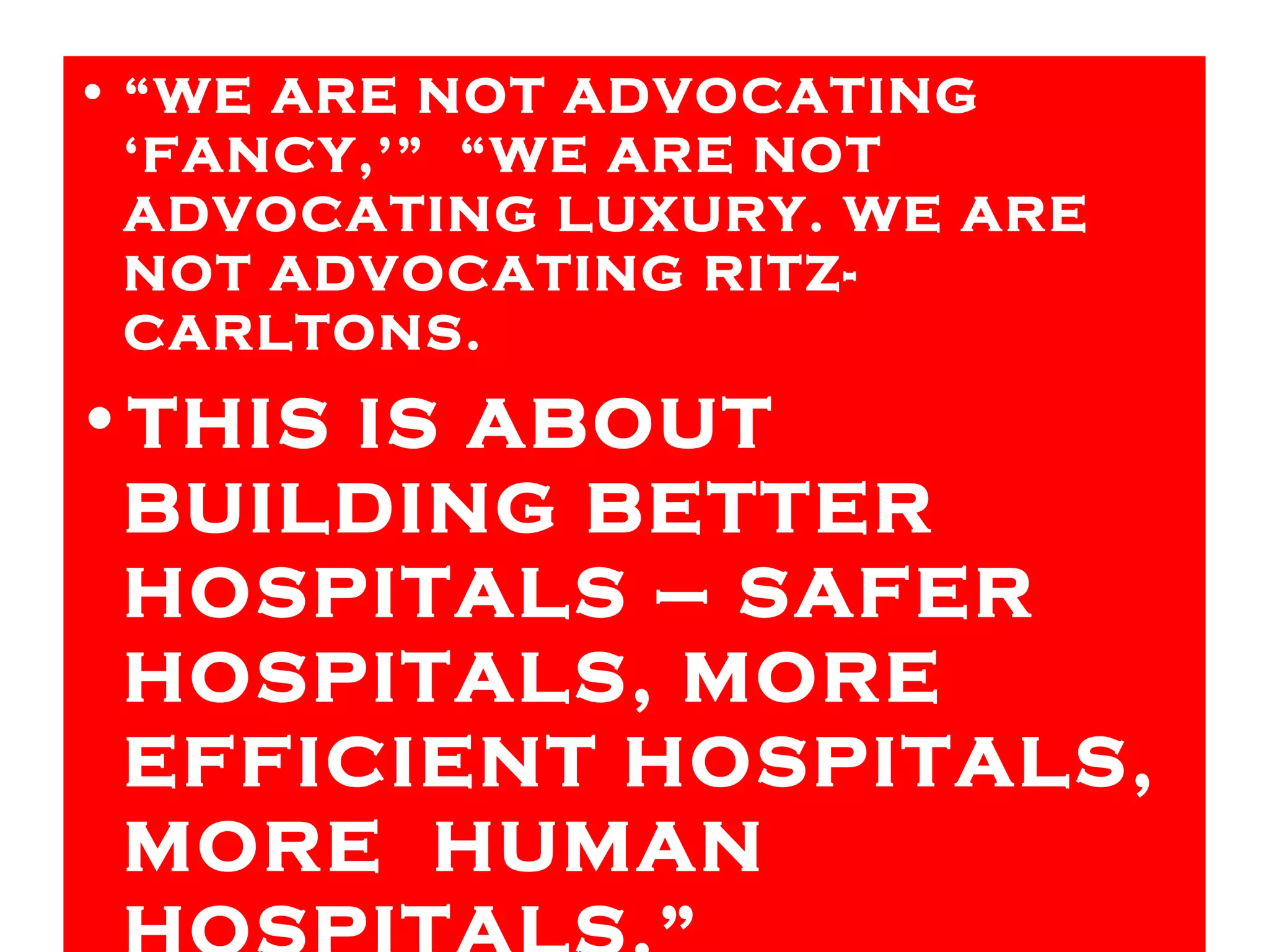 “ WE ARE NOT ADVOCATING ‘FANCY,’”  “WE ARE NOT ADVOCATING LUXURY. WE ARE NOT ADVOCATING RITZ-CARLTONS.  THIS IS ABOUT BUILDING BETTER HOSPITALS – SAFER HOSPITALS, MORE EFFICIENT HOSPITALS, MORE  HUMAN HOSPITALS.” 