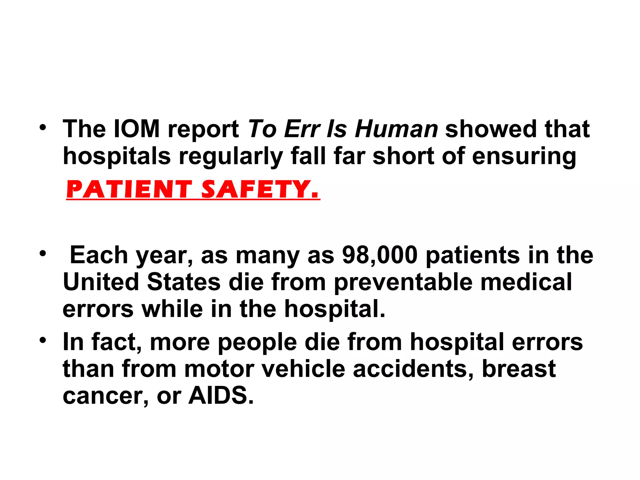 The IOM report  To Err Is Human  showed that hospitals regularly fall far short of ensuring PATIENT SAFETY. Each year, as many as 98,000 patients in the United States die from preventable medical errors while in the hospital.  In fact, more people die from hospital errors than from motor vehicle accidents, breast cancer, or AIDS. 