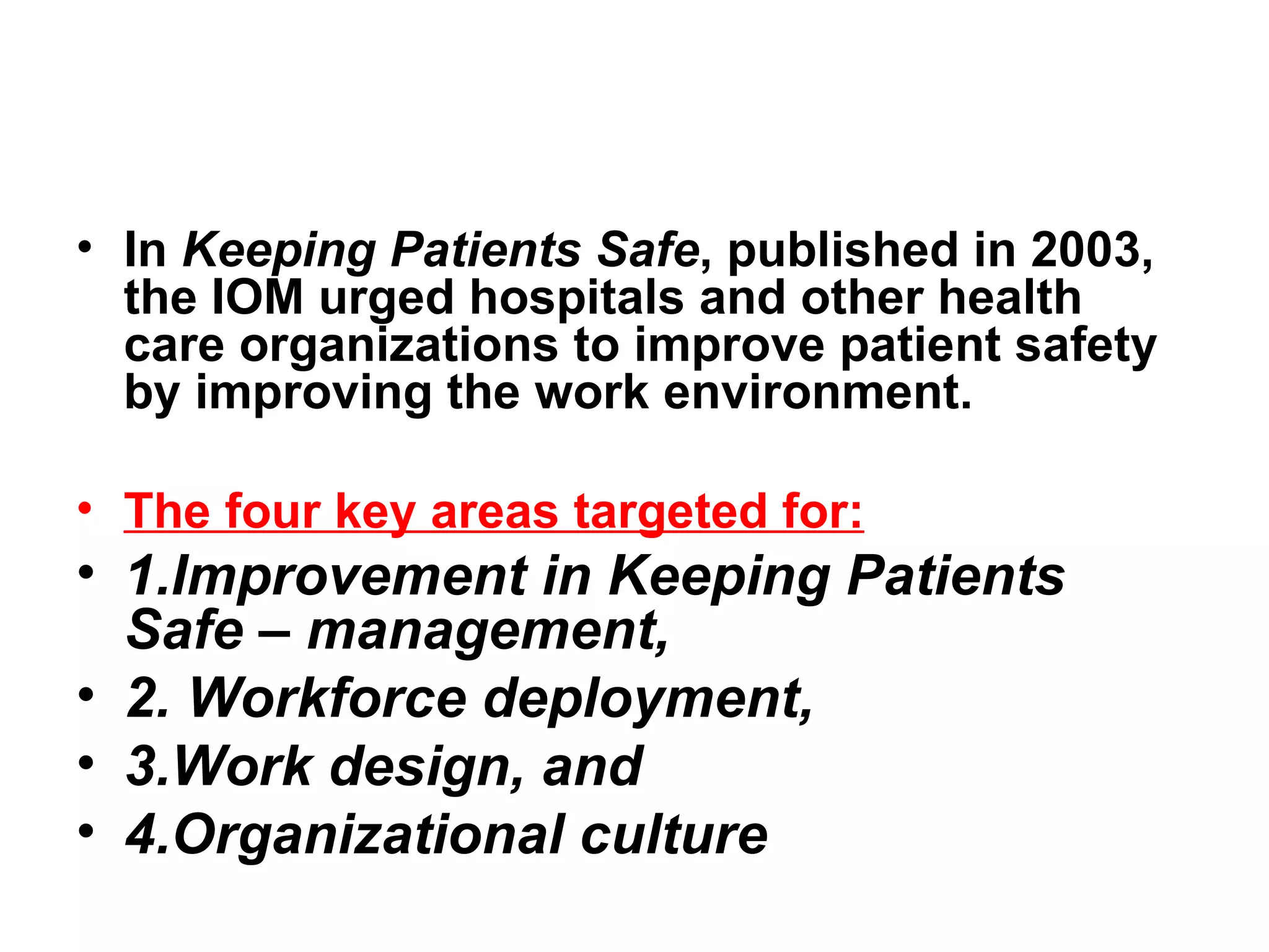In  Keeping Patients Safe , published in 2003, the IOM urged hospitals and other health care organizations to improve patient safety by improving the work environment.   The four key areas targeted for: 1.Improvement in Keeping Patients Safe – management, 2. Workforce deployment,  3.Work design, and  4.Organizational culture  