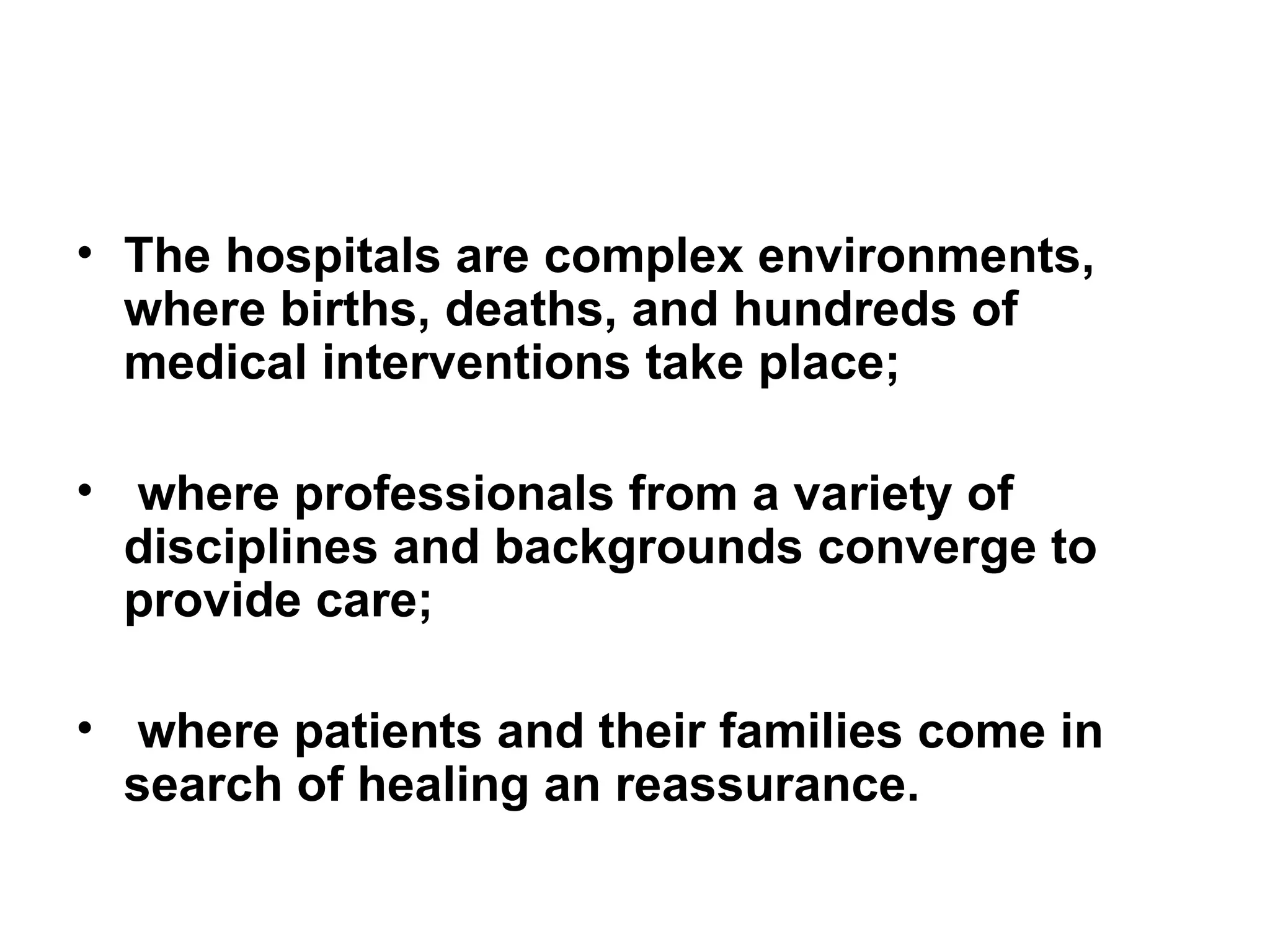 The hospitals are complex environments, where births, deaths, and hundreds of medical interventions take place; where professionals from a variety of disciplines and backgrounds converge to provide care; where patients and their families come in search of healing an reassurance. 