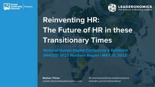 Reinventing HR:
The Future of HR in these
Transitionary Times
Roshan Thiran
roshan.thiran@leaderonomics.com
National Human Capital Conference & Exhibition
(NHCCE) 2023 Northern Region | MAY 31, 2023
fb.com/roshanthiran.leaderonomics
linkedin.com/in/roshanthiran
 