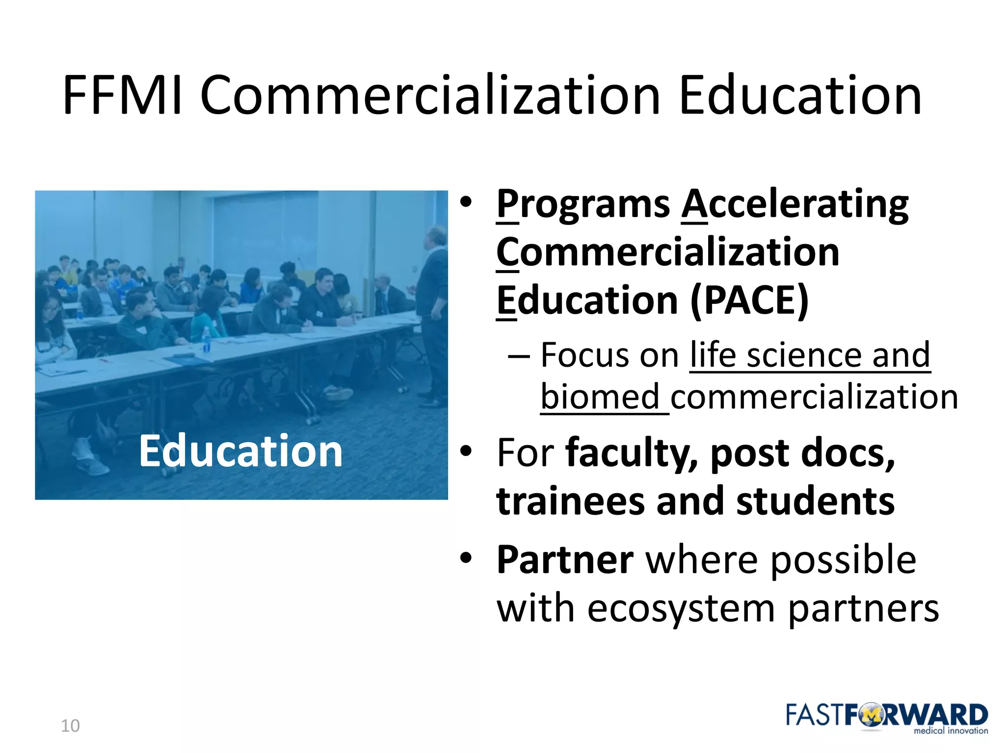 10
Education
FFMI	Commercialization	Education
• Programs	Accelerating	
Commercialization	
Education	(PACE)
– Focus	on	life	science	and	
biomed	commercialization
• For	faculty,	post	docs,	
trainees	and	students
• Partner where	possible	
with	ecosystem	partners
 