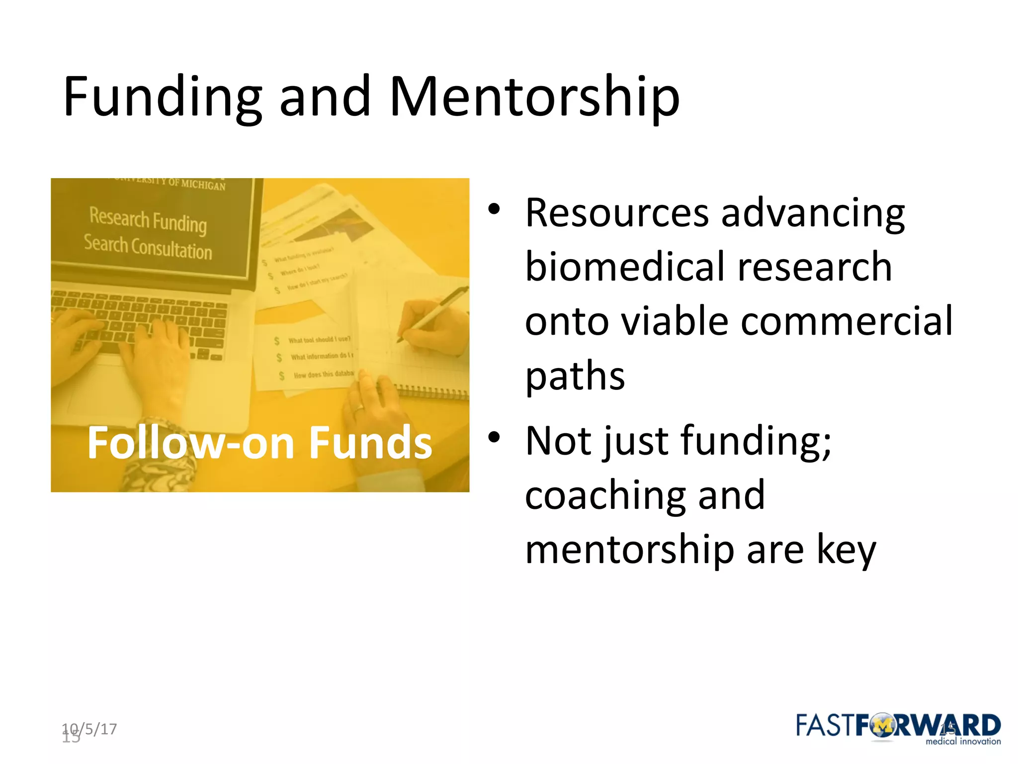 15
Funding	and	Mentorship
• Resources	advancing	
biomedical	research	
onto	viable	commercial	
paths
• Not	just	funding;	
coaching	and	
mentorship	are	key	
10/5/17 15
Follow-on	Funds
 