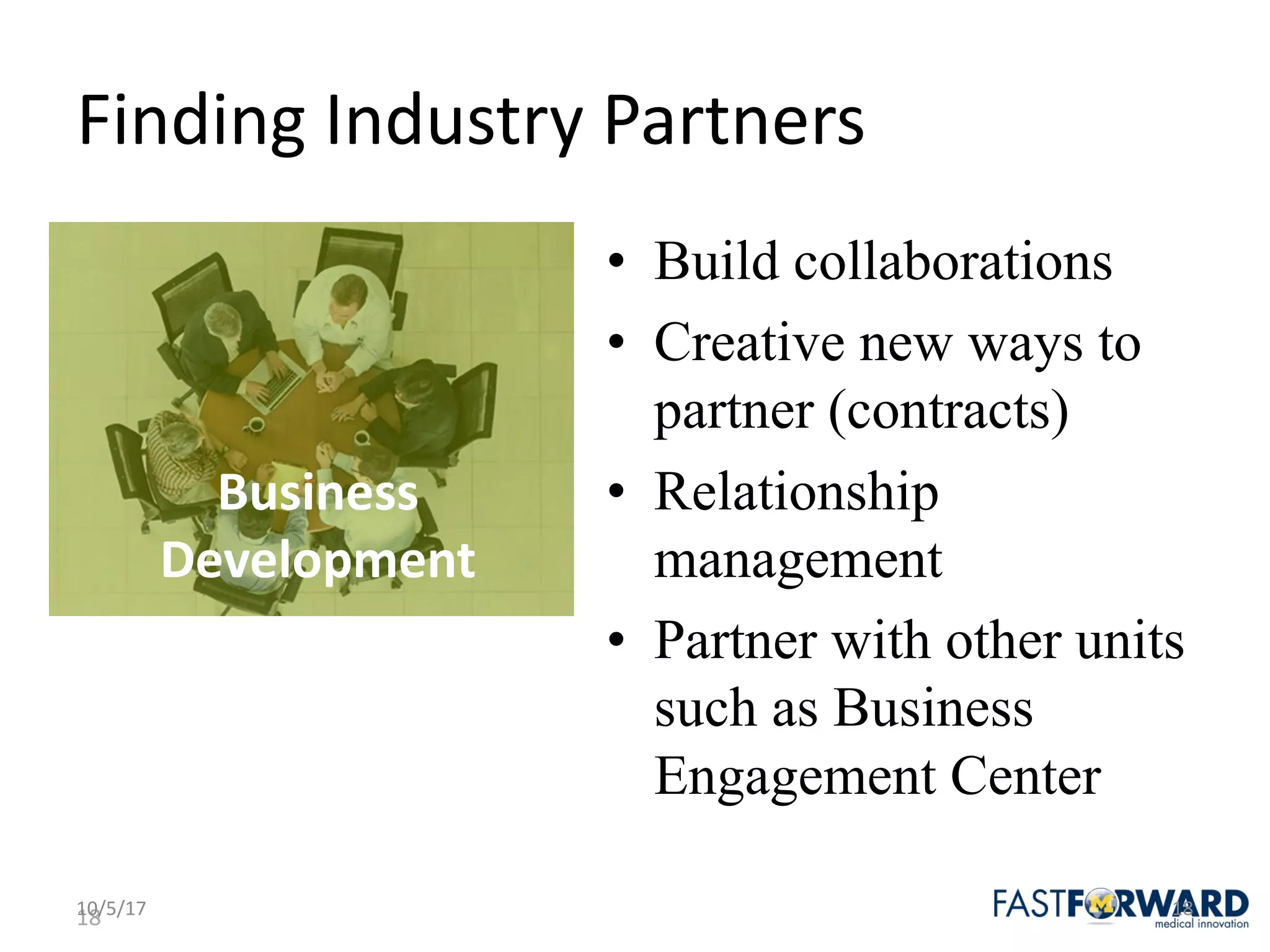 18
Finding	Industry	Partners
• Build collaborations
• Creative new ways to
partner (contracts)
• Relationship
management
• Partner with other units
such as Business
Engagement Center
10/5/17 18
Business	
Development
 