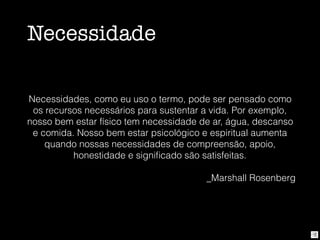 Necessidade
Necessidades, como eu uso o termo, pode ser pensado como
os recursos necessários para sustentar a vida. Por exemplo,
nosso bem estar físico tem necessidade de ar, água, descanso
e comida. Nosso bem estar psicológico e espiritual aumenta
quando nossas necessidades de compreensão, apoio,
honestidade e signiﬁcado são satisfeitas.
_Marshall Rosenberg
 