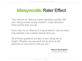 “You rate me on ‘Marcus makes decisions quickly’ and
your rating reveals simply whether I make decisions
more quickly than you do.
If you rate me on ‘Marcus is a good listener’ and we learn
only whether I am a better listener than you.
All of these questions are akin to you rating me on
height. Whether you perceive me as short or tall,
depends on how short or tall you are."
Idiosyncratic Rater Effect
Marcus Buckingham
Harvard Business Review
 