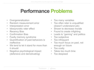 • Overgeneralization
• Random measurement error
• Interpretation error
• Idiosyncratic rater effect
• Recency Bias
• Confirmation Bias
• Faulty memory syndrome
• Quantification of past behaviors is
ineffective
• We tend to let it stand for more than
it should
• Negative psychological impact
(defensive and demotivating)
• Too many variables
• Too often rater is unqualified
(doesn’t understand job)
• Shown to decrease morale
• Found to create infighting
• Leads to “gaming” and politics
• Too subjective
• Too infrequent
• Too much focus on past, not
enough on future
• Too costly
• Takes too much time
• Too despised
Performance Problems
 
