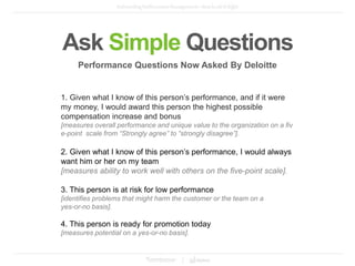 Ask Simple Questions
1. Given what I know of this person’s performance, and if it were
my money, I would award this person the highest possible
compensation increase and bonus
[measures overall performance and unique value to the organization on a fiv
e-point scale from “Strongly agree” to “strongly disagree”].
2. Given what I know of this person’s performance, I would always
want him or her on my team
[measures ability to work well with others on the five-point scale].
3. This person is at risk for low performance
[identifies problems that might harm the customer or the team on a
yes-or-no basis].
4. This person is ready for promotion today
[measures potential on a yes-or-no basis].
Performance Questions Now Asked By Deloitte
 