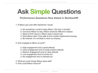 Ask Simple Questions
1. If Allison got a job offer elsewhere I would
a. Do everything I could to keep Allison. We’d be in trouble!
b. Convince Allison to stay. Allison would be difficult to replace
c. Need to think about it. Allison does a decent job.
d. Wish Allison well. I’ll be able to find a better replacement anyway
e. Be relieved. It’s not likely to work out anyway.
2. How engaged is Allison at work?
a. High engagement and a great attitude.
b. Good engagement and a mostly positive attitude.
c. Medium engagement and an okay attitude.
d. Low engagement and is burned out.
e. No engagement and is checked out.
3. What are some things Allison does well?
4. How could Allison improve?
Performance Questions Now Asked in BambooHR
 