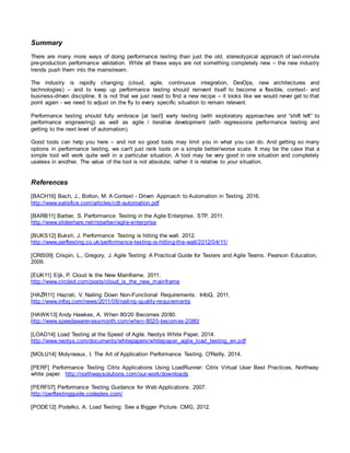 Summary
There are many more ways of doing performance testing than just the old, stereotypical approach of last-minute
pre-production performance validation. While all these ways are not something completely new – the new industry
trends push them into the mainstream.
The industry is rapidly changing (cloud, agile, continuous integration, DevOps, new architectures and
technologies) – and to keep up performance testing should reinvent itself to become a flexible, context- and
business-driven discipline. It is not that we just need to find a new recipe – it looks like we would never get to that
point again - we need to adjust on the fly to every specific situation to remain relevant.
Performance testing should fully embrace [at last!] early testing (with exploratory approaches and “shift left” to
performance engineering) as well as agile / iterative development (with regressions performance testing and
getting to the next level of automation).
Good tools can help you here – and not so good tools may limit you in what you can do. And getting so many
options in performance testing, we can't just rank tools on a simple better/worse scale. It may be the case that a
simple tool will work quite well in a particular situation. A tool may be very good in one situation and completely
useless in another. The value of the tool is not absolute; rather it is relative to your situation.
References
[BACH16] Bach, J., Bolton, M. A Context - Driven Approach to Automation in Testing. 2016.
http://www.satisfice.com/articles/cdt-automation.pdf
[BARB11] Barber, S. Performance Testing in the Agile Enterprise. STP, 2011.
http://www.slideshare.net/rsbarber/agile-enterprise
[BUKS12] Buksh, J. Performance Testing is hitting the wall. 2012.
http://www.perftesting.co.uk/performance-testing-is-hitting-the-wall/2012/04/11/
[CRIS09] Crispin, L., Gregory, J. Agile Testing: A Practical Guide for Testers and Agile Teams. Pearson Education,
2009.
[EIJK11] Eijk, P. Cloud Is the New Mainframe. 2011.
http://www.circleid.com/posts/cloud_is_the_new_mainframe
[HAZR11] Hazrati, V. Nailing Down Non-Functional Requirements. InfoQ, 2011.
http://www.infoq.com/news/2011/06/nailing-quality-requirements
[HAWK13] Andy Hawkes, A. When 80/20 Becomes 20/80.
http://www.speedawarenessmonth.com/when-8020-becomes-2080/
[LOAD14] Load Testing at the Speed of Agile. Neotys White Paper, 2014.
http://www.neotys.com/documents/whitepapers/whitepaper_agile_load_testing_en.pdf
[MOLU14] Molyneaux, I. The Art of Application Performance Testing. O'Reilly, 2014.
[PERF] Performance Testing Citrix Applications Using LoadRunner: Citrix Virtual User Best Practices, Northway
white paper. http://northwaysolutions.com/our-work/downloads
[PERF07] Performance Testing Guidance for Web Applications. 2007.
http://perftestingguide.codeplex.com/
[PODE12] Podelko, A. Load Testing: See a Bigger Picture. CMG, 2012.
 