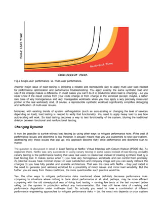 Fig.2 Single-user performance vs. multi-user performance.
Another major value of load testing is providing a reliable and reproducible way to apply multi-user load needed
for performance optimization and performance troubleshooting. You apply exactly the same synthetic load and
see if the change makes a difference. In most cases you can’t do it in production when load is changing – so you
never know if the result comes from your code change or from change in the workload (except, maybe, a rather
rare case of very homogeneous and very manageable workloads when you may apply a very precisely measured
portion of the real workload). And, of course, a reproducible synthetic workload significantly simplifies debugging
and verification of multi-user issues.
Moreover, with existing trends of system self-regulation (such as auto-scaling or changing the level of services
depending on load), load testing is needed to verify that functionality. You need to apply heavy load to see how
auto-scaling will work. So load testing becomes a way to test functionality of the system, blurring the traditional
division between functional and nonfunctional testing.
Changing Dynamic
It may be possible to survive without load testing by using other ways to mitigate performance risks if the cost of
performance issues and downtime is low. However, it actually means that you use customers to test your system,
addressing only those issues that pop up; this approach become risky once performance and downtime start to
matter.
The question is discussed in detail in Load Testing at Netflix: Virtual Interview with Coburn Watson [PODE14a]. As
explained there, Netflix was very successful in using canary testing in some cases instead of load testing. A ctually
canary testing is the performance testing that uses real users to create load instead of creating synthetic load by a
load testing tool. It makes sense when 1) you have very homogenous workloads and can control them precisely
2) potential issues have minimal impact on user satisfaction and company image and you can easily rollback the
changes 3) you have fully parallel and scalable architecture. That was the case with Netflix - they just traded in
the need to generate (and validate) workload for a possibility of minor issues and minor load variability. But the
further you are away from these conditions, the more questionable such practice would be.
Yes, the other ways to mitigate performance risks mentioned above definitely decrease performance risks
comparing to situations where nothing is done about performance at all. And, perhaps, may be more efficient
comparing with the old stereotypical way of doing load testing – running few tests at the last moment before
rolling out the system in production without any instrumentation. But they still leave risks of crashing and
performance degradation under multi-user load. So actually you need to have a combination of different
performance engineering approaches to mitigate performance risks – but the exact mix depends on your system
 