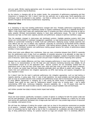 and your goals. Blindly copying approaches used, for example, by social networking companies onto financial or
e-commerce systems may be disastrous.
As the industry is changing with all the modern trends, the components of performance engineering and their
interactions is changing too. Still it doesn’t look like any particular one is going away. Some approaches and
techniques need to be adjusted to new realities – but there is nothing new in that, we may see such changing
dynamic throughout all the history of performance engineering.
Historical View
It is interesting to look how handling performance changed with time. Probably performance engineering went
beyond single-user profiling when mainframes started to support multitasking, forming as a separate discipline in
1960-s. It was mainly batch loads with sophisticated ways to schedule and ration consumed resources as well as
pretty powerful OS-level instrumentation allowing to track down performance issues. The cost of mainframe
resources was high, so there were capacity planners and performance analysts to optimize mainframe usage.
Then the paradigm changed to client-server and distributed systems. Available operating systems didn't have
almost any instrumentation or workload management capabilities, so load testing became almost only remedy in
addition to system-level monitoring to handle multi-user performance. Deploying across multiple machines was
more difficult and the cost of rollback was significant, especially for Commercial Of-The-Shelf (COTS) software
which may be deployed by thousands of customers. Load testing became probably the main way to ensure
performance of distributed systems and performance testing groups became the centers of performance-related
activities in many organizations.
While cloud looks quite different from mainframes, there are many similarities between them [EIJK11], especially
from the performance point of view. Such as availability of computer resources to be allocated, an easy way to
evaluate the cost associated with these resources and implement chargeback, isolation of systems inside a larger
pool of resources, easier ways to deploy a system and pull it back if needed without impacting other systems.
However there are notable differences and they make managing performance in cloud more challenging. First of
all, there is no instrumentation on the OS level and even resource monitoring becomes less reliable. So all
instrumentation should be on the application level. Second, systems are not completely isolated from the
performance point of view and they could impact each other (and even more so when we talk about containers).
And, of course, we mostly have multi-user interactive workloads which are difficult to predict and manage. That
means that such performance risk mitigation approaches as APM, load testing, and capacity management are
very important in cloud.
So it doesn’t look like the need in particular performance risk mitigation approaches, such as load testing or
capacity planning, is going away. Even in case of web operations, we would probably see load testing coming
back as soon as systems become more complex and performance issues start to hurt business. Still the dynamic
of using different approaches is changing (as it was during the whole history of performance engineering).
Probably there would be less need for "performance testers" limited only to running tests – due to better
instrumenting, APM tools, continuous integration, resource availability, etc. – but I'd expect more need for
performance experts who would be able to see the whole picture using all available tools and techniques.
Let’s further consider how today’s industry trends impact load testing.
Cloud
Cloud and cloud services significantly increased a number of options to configure for both the system under test
and the load generators. Cloud practically eliminated the lack of appropriate hardware as a reason for not doing
load testing and significantly decreased cost of large-scale load tests as it may provide large amount of resources
for a relatively short period of time.
We still have the challenge of making the system under test as close to the production environment as possible
(in all aspects – hardware, software, data, configuration). One interesting new trend is testing in production. Not
that it is something new by itself; what is new is that it is advocated as a preferable and safe (if done properly)
way of doing performance testing. As systems become so huge and complex that it is extremely difficult to
 