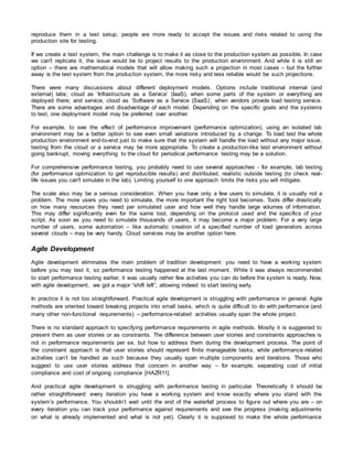 reproduce them in a test setup, people are more ready to accept the issues and risks related to using the
production site for testing.
If we create a test system, the main challenge is to make it as close to the production system as possible. In case
we can't replicate it, the issue would be to project results to the production environment. And while it is still an
option – there are mathematical models that will allow making such a projection in most cases – but the further
away is the test system from the production system, the more risky and less reliable would be such projections.
There were many discussions about different deployment models. Options include traditional internal (and
external) labs; cloud as ‘Infrastructure as a Service’ (IaaS), when some parts of the system or everything are
deployed there; and service, cloud as ‘Software as a Service (SaaS)’, when vendors provide load testing service.
There are some advantages and disadvantage of each model. Depending on the specific goals and the systems
to test, one deployment model may be preferred over another.
For example, to see the effect of performance improvement (performance optimization), using an isolated lab
environment may be a better option to see even small variations introduced by a change. To load test the whole
production environment end-to-end just to make sure that the system will handle the load without any major issue,
testing from the cloud or a service may be more appropriate. To create a production-like test environment without
going bankrupt, moving everything to the cloud for periodical performance testing may be a solution.
For comprehensive performance testing, you probably need to use several approaches - for example, lab testing
(for performance optimization to get reproducible results) and distributed, realistic outside testing (to check real-
life issues you can't simulate in the lab). Limiting yourself to one approach limits the risks you will mitigate.
The scale also may be a serious consideration. When you have only a few users to simulate, it is usually not a
problem. The more users you need to simulate, the more important the right tool becomes. Tools differ drastically
on how many resources they need per simulated user and how well they handle large volumes of information.
This may differ significantly even for the same tool, depending on the protocol used and the specifics of your
script. As soon as you need to simulate thousands of users, it may become a major problem. For a very large
number of users, some automation – like automatic creation of a specified number of load generators across
several clouds – may be very handy. Cloud services may be another option here.
Agile Development
Agile development eliminates the main problem of tradition development: you need to have a working system
before you may test it, so performance testing happened at the last moment. While it was always recommended
to start performance testing earlier, it was usually rather few activities you can do before the system is ready. Now,
with agile development, we got a major “shift left”, allowing indeed to start testing early.
In practice it is not too straightforward. Practical agile development is struggling with performance in general. Agile
methods are oriented toward breaking projects into small tasks, which is quite difficult to do with performance (and
many other non-functional requirements) – performance-related activities usually span the whole project.
There is no standard approach to specifying performance requirements in agile methods. Mostly it is suggested to
present them as user stories or as constraints. The difference between user stories and constraints approaches is
not in performance requirements per se, but how to address them during the development process. The point of
the constraint approach is that user stories should represent finite manageable tasks, while performance-related
activities can’t be handled as such because they usually span multiple components and iterations. Those who
suggest to use user stories address that concern in another way – for example, separating cost of initial
compliance and cost of ongoing compliance [HAZR11].
And practical agile development is struggling with performance testing in particular. Theoretically it should be
rather straightforward: every iteration you have a working system and know exactly where you stand with the
system’s performance. You shouldn’t wait until the end of the waterfall process to figure out where you are – on
every iteration you can track your performance against requirements and see the progress (making adjustments
on what is already implemented and what is not yet). Clearly it is supposed to make the whole performance
 