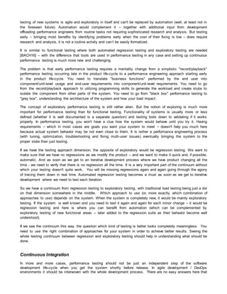 testing of new systems is agile and exploratory in itself and can't be replaced by automation (well, at least not in
the foreseen future). Automation would complement it – together with additional input from development
offloading performance engineers from routine tasks not requiring sophisticated research and analysis. But testing
early – bringing most benefits by identifying problems early when the cost of their fixing is low – does require
research and analysis, it is not a routine activity and can’t be easily formalized.
It is similar to functional testing where both automated regression testing and exploratory testing are needed
[BACH16] – with the difference that tools are used in performance testing in any case and setting up continuous
performance testing is much more new and challenging.
The problem is that early performance testing requires a mentality change from a simplistic "record/playback"
performance testing occurring late in the product life-cycle to a performance engineering approach starting early
in the product life-cycle. You need to translate "business functions" performed by the end user into
component/unit-level usage and end-user requirements into component/unit-level requirements. You need to go
from the record/playback approach to utilizing programming skills to generate the workload and create stubs to
isolate the component from other parts of the system. You need to go from "black box" performance testing to
"grey box", understanding the architecture of the system and how your load impact.
The concept of exploratory performance testing is still rather alien. But the notion of exploring is much more
important for performance testing than for functional testing. Functionality of systems is usually more or less
defined (whether it is well documented is a separate question) and testing boils down to validating if it works
properly. In performance testing, you won't have a clue how the system would behave until you try it. Having
requirements – which in most cases are goals you want your system to meet – doesn't help you much here
because actual system behavior may be not even close to them. It is rather a performance engineering process
(with tuning, optimization, troubleshooting and fixing multi-user issues) eventually bringing the system to the
proper state than just testing.
If we have the testing approach dimension, the opposite of exploratory would be regression testing. We want to
make sure that we have no regressions as we modify the product – and we want to make it quick and, if possible,
automatic. And as soon as we get to an iterative development process where we have product changing all the
time - we need to verify that there is no regression all the time. It is a very important part of the continuum without
which your testing doesn't quite work. You will be missing regressions again and again going through the agony
of tracing them down in real time. Automated regression testing becomes a must as soon as we get to iterative
development where we need to test each iteration.
So we have a continuum from regression testing to exploratory testing, with traditional load testing being just a dot
on that dimension somewhere in the middle. Which approach to use (or, more exactly, which combination of
approaches to use) depends on the system. When the system is completely new, it would be mainly exploratory
testing. If the system is well known and you need to test it again and again for each minor change – it would be
regression testing and here is where you can benefit from automation (which can be complemented by
exploratory testing of new functional areas – later added to the regression suite as their behavior become well
understood).
If we see the continuum this way, the question which kind of testing is better looks completely meaningless. You
need to use the right combination of approaches for your system in order to achieve better results. Seeing the
whole testing continuum between regression and exploratory testing should help in understanding what should be
done.
Continuous Integration
In more and more cases, performance testing should not be just an independent step of the software
development life-cycle when you get the system shortly before release. In agile development / DevOps
environments it should be interwoven with the whole development process. There are no easy answers here that
 