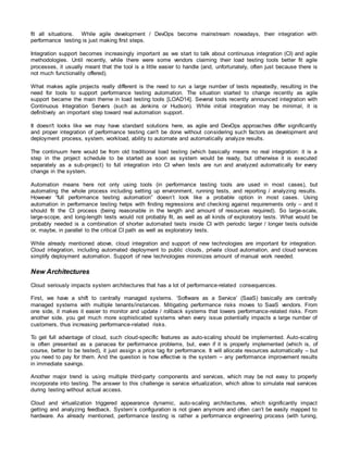 fit all situations. While agile development / DevOps become mainstream nowadays, their integration with
performance testing is just making first steps.
Integration support becomes increasingly important as we start to talk about continuous integration (CI) and agile
methodologies. Until recently, while there were some vendors claiming their load testing tools better fit agile
processes, it usually meant that the tool is a little easier to handle (and, unfortunately, often just because there is
not much functionality offered).
What makes agile projects really different is the need to run a large number of tests repeatedly, resulting in the
need for tools to support performance testing automation. The situation started to change recently as agile
support became the main theme in load testing tools [LOAD14]. Several tools recently announced integration with
Continuous Integration Servers (such as Jenkins or Hudson). While initial integration may be minimal, it is
definitively an important step toward real automation support.
It doesn't looks like we may have standard solutions here, as agile and DevOps approaches differ significantly
and proper integration of performance testing can't be done without considering such factors as development and
deployment process, system, workload, ability to automate and automatically analyze results.
The continuum here would be from old traditional load testing (which basically means no real integration: it is a
step in the project schedule to be started as soon as system would be ready, but otherwise it is executed
separately as a sub-project) to full integration into CI when tests are run and analyzed automatically for every
change in the system.
Automation means here not only using tools (in performance testing tools are used in most cases), but
automating the whole process including setting up environment, running tests, and reporting / analyzing results.
However “full performance testing automation” doesn’t look like a probable option in most cases. Using
automation in performance testing helps with finding regressions and checking against requirements only – and it
should fit the CI process (being reasonable in the length and amount of resources required). So large-scale,
large-scope, and long-length tests would not probably fit, as well as all kinds of exploratory tests. What would be
probably needed is a combination of shorter automated tests inside CI with periodic larger / longer tests outside
or, maybe, in parallel to the critical CI path as well as exploratory tests.
While already mentioned above, cloud integration and support of new technologies are important for integration.
Cloud integration, including automated deployment to public clouds, private cloud automation, and cloud services
simplify deployment automation. Support of new technologies minimizes amount of manual work needed.
New Architectures
Cloud seriously impacts system architectures that has a lot of performance-related consequences.
First, we have a shift to centrally managed systems. ‘Software as a Service’ (SaaS) basically are centrally
managed systems with multiple tenants/instances. Mitigating performance risks moves to SaaS vendors. From
one side, it makes it easier to monitor and update / rollback systems that lowers performance-related risks. From
another side, you get much more sophisticated systems when every issue potentially impacts a large number of
customers, thus increasing performance-related risks.
To get full advantage of cloud, such cloud-specific features as auto-scaling should be implemented. Auto-scaling
is often presented as a panacea for performance problems, but, even if it is properly implemented (which is, of
course, better to be tested), it just assign a price tag for performance. It will allocate resources automatically – but
you need to pay for them. And the question is how effective is the system – any performance improvement results
in immediate savings.
Another major trend is using multiple third-party components and services, which may be not easy to properly
incorporate into testing. The answer to this challenge is service virtualization, which allow to simulate real services
during testing without actual access.
Cloud and virtualization triggered appearance dynamic, auto-scaling architectures, which significantly impact
getting and analyzing feedback. System’s configuration is not given anymore and often can’t be easily mapped to
hardware. As already mentioned, performance testing is rather a performance engineering process (with tuning,
 