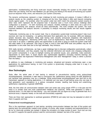optimization, troubleshooting and fixing multi-user issues) eventually bringing the system to the proper state
rather than just testing. And the main feedback you get during your testing is the results of monitoring your system
(such as response times, errors, and resources your system consumes).
The dynamic architectures represent a major challenge for both monitoring and analysis. It makes it difficult to
analyze results as the underling system is changing all the time. Even before it often went beyond comparing
results against goals – for example, when the system under test didn't match the production system exactly or
when tests didn’t represent the full projected load. It becomes even a much more serious challenge when
configuration is dynamic – for both monitoring and analysis. Another challenge is when tests are a part of CI,
where all monitoring and analysis should be done automatically. The more complex the system, the more
important feedback and analysis become. A possibility to analyze monitoring results and test results together
helps a lot.
Traditionally monitoring was on the system level. Due to virtualization system-level monitoring doesn’t help much
anymore and may be misleading – so getting information from application (via, for example, JMX) and database
servers becomes very important. Many load testing tools recently announced integration with Application
Performance Management / Monitoring (APM) tools, such as AppDynamics, New Relics, or Dynatrace. If using
such tools is an option, it definitely opens new opportunities to see what is going on inside the system under load
and what needs to be optimized. One thing to keep in mind is that older APM tools and profilers may be not
appropriate to use under load due to the high overheads they introduce.
With really dynamic architectures, we have a great challenge here to discover configuration automatically, collect
all needed information, and they properly map the collected information and results onto changing configuration
and system components in a way to highlight existing and potential issues, and, potentially, make automatic
adjustments to avoid them. It would require very sophisticated algorithms (including machine learning) and
potentially creates real Application Performance Management (the word “Management” today is rather a promise
than the reality).
In additions to new challenges in monitoring and analysis, virtualized and dynamic architectures open a new
applications for performance testing: to test if the system is dynamically changing under load in a way it is
supposed to change.
New Technologies
Quite often the whole area of load testing is reduced to pre-production testing using protocol-level
recording/playback. Sometimes it even lead to conclusions like “performance testing hitting the wall” [BUKSH12]
just because load generation may be a challenge. While protocol-level recording/playback was (and still is) the
mainstream approach to testing applications, it is definitely just one type of load testing using only one type of
load generation; such equivalency is a serious conceptual mistake, dwarfing load testing and undermining
performance engineering in general [SMITH02].
Well, the time when all communication between client and server was using simple HTTP is in the past and the
trend is to provide more and more sophisticated interfaces and protocols. While load generation is rather a
technical issue, it is the basis for load testing – you can't proceed until you figure out a way to generate load. As a
technical issue, it depends heavily on the tools and functionality supported.
There are three main approaches to workload generation [PODE12] and every tool may be evaluated on which of
them it supports and how.
Protocol-level recording/playback
This is the mainstream approach to load testing: recording communication between two tiers of the system and
playing back the automatically created script (usually, of course, after proper correlation and parameterization). As
far as no client-side activities are involved, it allows the simulation of a large number of users. Such tool can only
be used if it supports the specific protocol used for communication between two tiers of the system.
 