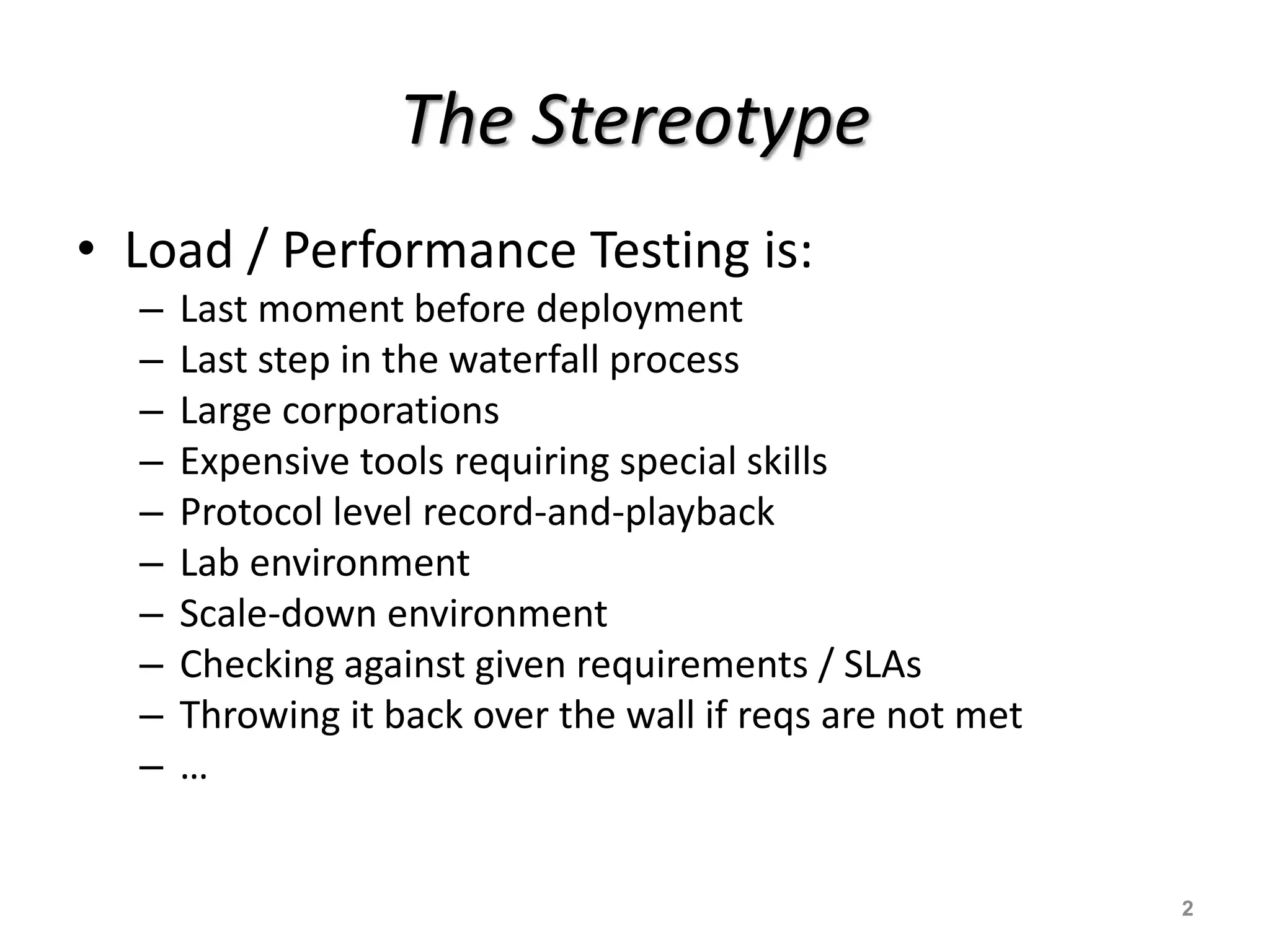 The Stereotype
• Load / Performance Testing is:
– Last moment before deployment
– Last step in the waterfall process
– Large corporations
– Expensive tools requiring special skills
– Protocol level record-and-playback
– Lab environment
– Scale-down environment
– Checking against given requirements / SLAs
– Throwing it back over the wall if reqs are not met
– …
2
 