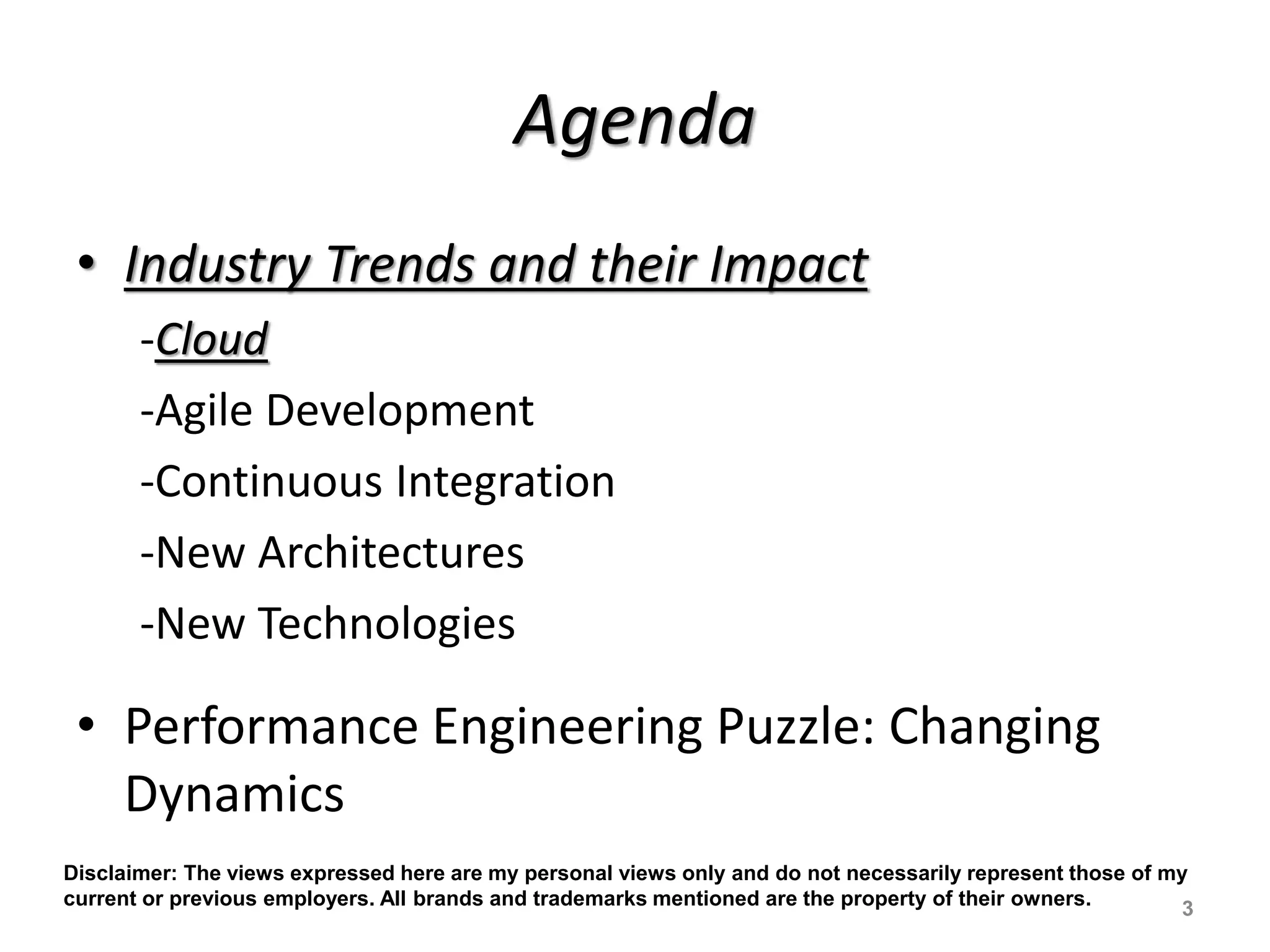 Agenda
• Industry Trends and their Impact
-Cloud
-Agile Development
-Continuous Integration
-New Architectures
-New Technologies
• Performance Engineering Puzzle: Changing
Dynamics
3
Disclaimer: The views expressed here are my personal views only and do not necessarily represent those of my
current or previous employers. All brands and trademarks mentioned are the property of their owners.
 