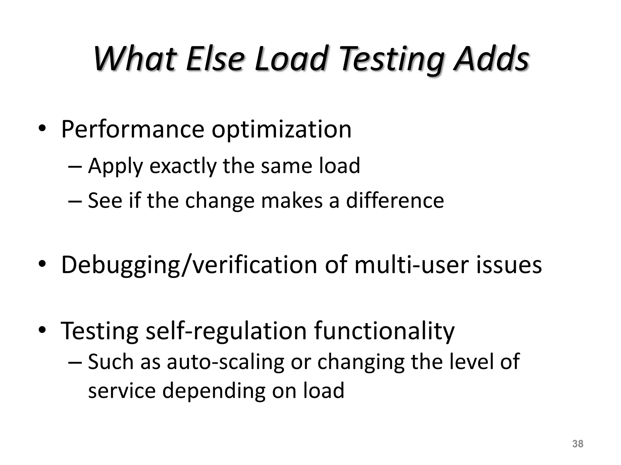 What Else Load Testing Adds
• Performance optimization
– Apply exactly the same load
– See if the change makes a difference
• Debugging/verification of multi-user issues
• Testing self-regulation functionality
– Such as auto-scaling or changing the level of
service depending on load
38
 
