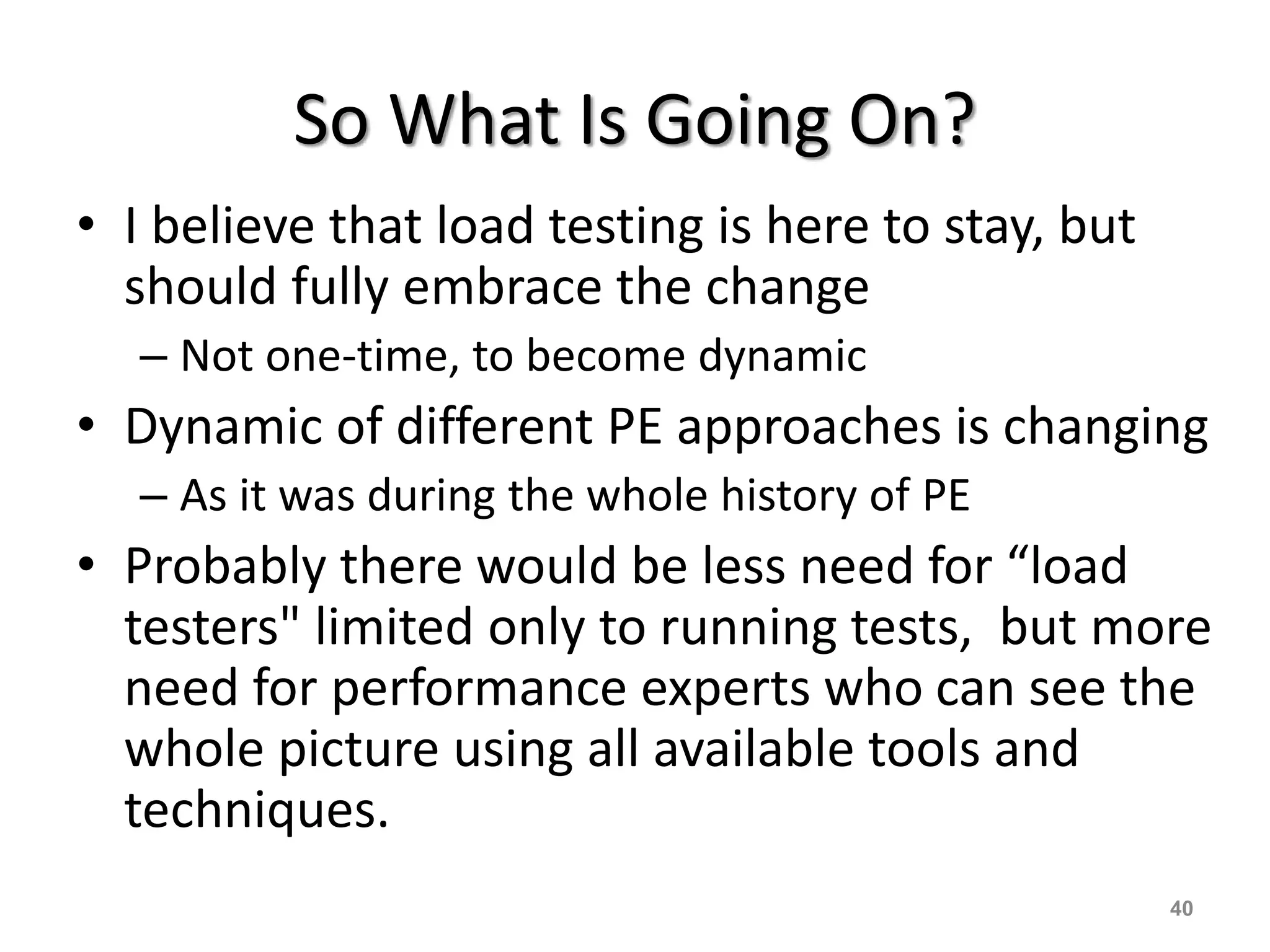 So What Is Going On?
• I believe that load testing is here to stay, but
should fully embrace the change
– Not one-time, to become dynamic
• Dynamic of different PE approaches is changing
– As it was during the whole history of PE
• Probably there would be less need for “load
testers" limited only to running tests, but more
need for performance experts who can see the
whole picture using all available tools and
techniques.
40
 