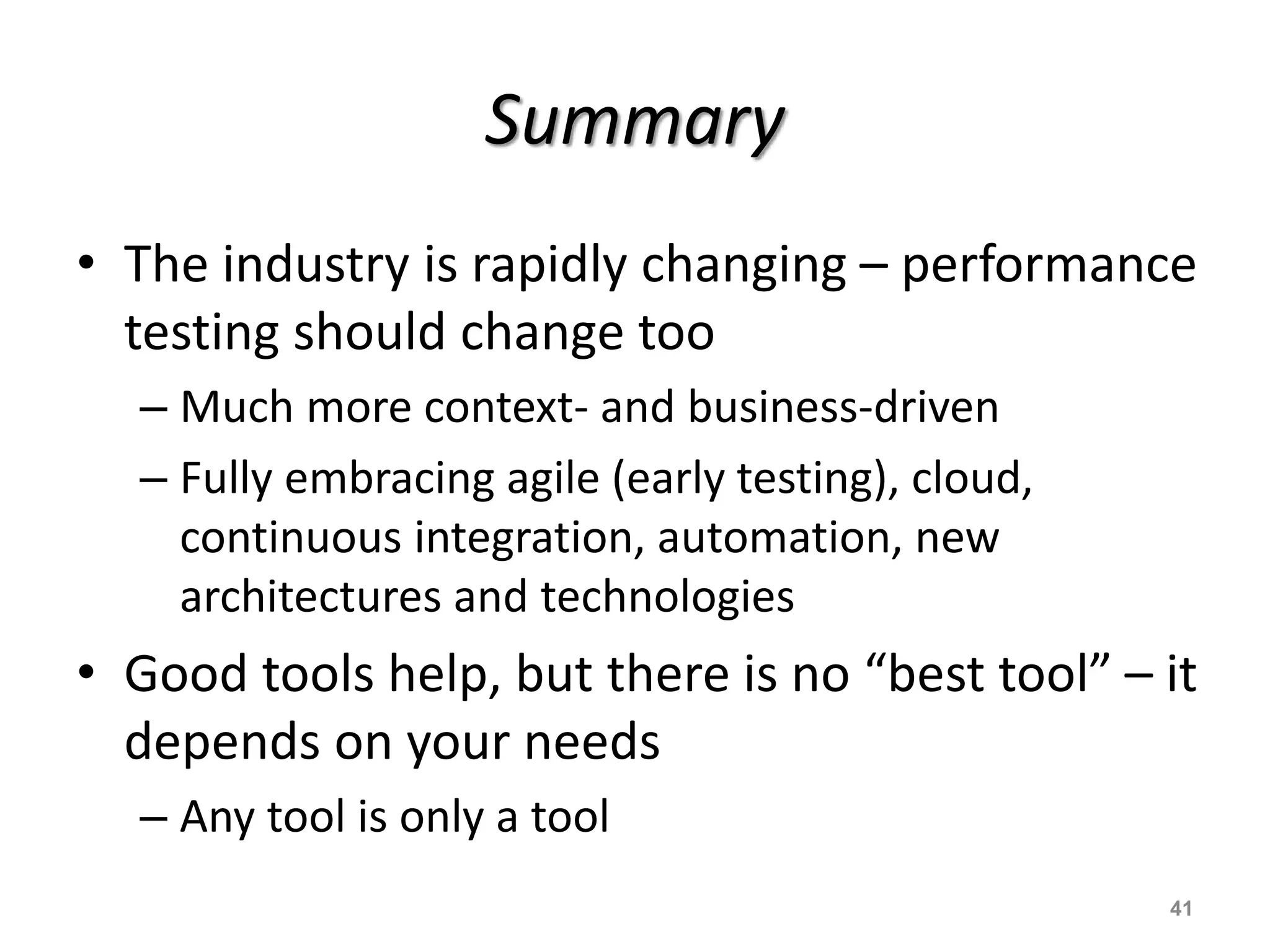 Summary
• The industry is rapidly changing – performance
testing should change too
– Much more context- and business-driven
– Fully embracing agile (early testing), cloud,
continuous integration, automation, new
architectures and technologies
• Good tools help, but there is no “best tool” – it
depends on your needs
– Any tool is only a tool
41
 