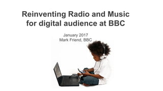 Reinventing Radio and Music
for digital audience at BBC
January 2017
Mark Friend, BBC
 