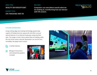 AREA TITLE
REALITY OR PERCEPTION?
9
BIG IDEA
Computers can now detect exactly what we
are looking at, transforming how we interact
with VR content.
VISITOR EXPERIENCE
Using cutting-edge eye tracking technology, guests play
a game of finding futuristic spacecraft and other unusual
natural features in an ethereal landscape using only their
eyes. The image is only in focus where they are looking, while
the rest of the scene is blurred. Bystanders can see this but,
incredibly, the player won’t notice.
EXHIBIT TITLE
EYE TRACKING AND VR
2 exhibit stations
Bilingual instructions
and interpretive graphics
included
 