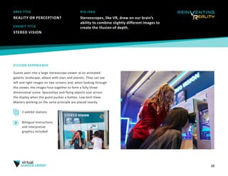 10
AREA TITLE
REALITY OR PERCEPTION?
BIG IDEA
Stereoscopes, like VR, draw on our brain’s
ability to combine slightly different images to
create the illusion of depth.
VISITOR EXPERIENCE
Guests peer into a large stereoscope viewer at an animated
galactic landscape, ablaze with stars and planets. They can see
left and right images on two screens and, when looking through
the viewer, the images fuse together to form a fully three-
dimensional scene. Spaceships and flying objects soar across
the display when the guest pushes a button. Low-tech View-
Masters working on the same principle are placed nearby.
EXHIBIT TITLE
STEREO VISION
2 exhibit stations
Bilingual instructions
and interpretive
graphics included
 