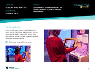 12
AREA TITLE
BRINGING WORLDS TO LIFE
BIG IDEA
Depth cameras allow you to project and
interact with real 3D objects in virtual
environments.
VISITOR EXPERIENCE
In this exhibit, guests experiment with augmented
reality and see their friends appear virtually as a live
point cloud. While one guest stands in front of the
depth camera, another can view and walk around the
point cloud model on the iPad.
EXHIBIT TITLE
AR DEPTH DATA
Custom app features bilingual options
 