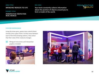 13
AREA TITLE
BRINGING WORLDS TO LIFE
BIG IDEA
Your brain constantly collects information
about the position of objects around you to
form a model of the world.
VISITOR EXPERIENCE
Using dry erase pens, guests trace colorful block
animals onto a glass frame. As they move between
each of the three drawing stations, they notice
that their view of the creatures changes.
EXHIBIT TITLE
PERSPECTIVE INSPECTOR:
REAL WORLD
Bilingual instructions and interpretive
graphics included
 