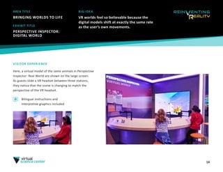 14
AREA TITLE
BRINGING WORLDS TO LIFE
BIG IDEA
VR worlds feel so believable because the
digital models shift at exactly the same rate
as the user’s own movements.
VISITOR EXPERIENCE
Here, a virtual model of the same animals in Perspective
Inspector: Real World are shown on the large screen.
As guests slide a VR headset between three stations,
they notice that the scene is changing to match the
perspective of the VR headset.
EXHIBIT TITLE
PERSPECTIVE INSPECTOR:
DIGITAL WORLD
Bilingual instructions and
interpretive graphics included
 