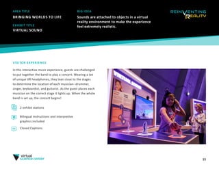 15
AREA TITLE
BRINGING WORLDS TO LIFE
BIG IDEA
Sounds are attached to objects in a virtual
reality environment to make the experience
feel extremely realistic.
VISITOR EXPERIENCE
In this interactive music experience, guests are challenged
to put together the band to play a concert. Wearing a set
of unique VR headphones, they lean close to the stages
to determine the location of each musician--drummer,
singer, keyboardist, and guitarist. As the guest places each
musician on the correct stage it lights up. When the whole
band is set up, the concert begins!
EXHIBIT TITLE
VIRTUAL SOUND 
2 exhibit stations
Bilingual instructions and interpretive
graphics included
Closed Captions
 