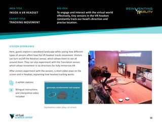 16
AREA TITLE
INSIDE A VR HEADSET
BIG IDEA
To engage and interact with the virtual world
effectively, tiny sensors in the VR headset
constantly track our head’s direction and
precise location.
VISITOR EXPERIENCE
Here, guests explore a woodland landscape while seeing how different
types of sensors affect how the VR headset tracks movement. Visitors
can turn on/off the Rotation sensor, which allows them to see all
around them. They can also experiment with the Translation sensor,
which allows movement in six directions for fully immersive VR. 
After visitors experiment with the sensors, a short video plays on the
screen and in headset, explaining how headset tracking works.
EXHIBIT TITLE
TRACKING MOVEMENT 
2 exhibit stations
Explanatory video plays on screen
Bilingual instructions
and interpretive video
included
 