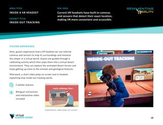 18
AREA TITLE
INSIDE A VR HEADSET
BIG IDEA
Current VR headsets have built-in cameras
and sensors that detect their exact location,
making VR more convenient and accessible.
VISITOR EXPERIENCE
Here, guests experience how a VR headset can use internal
cameras and sensors to map its surroundings and immerse
the viewer in a virtual world. Guests are guided through a
calibrating activity which then pops them into a virtual desert
environment. They can explore the animated desert terrain and 
enjoy getting up close to the animals and geological features. 
Afterward, a short video plays on screen and in headset
explaining how inside-out tracking works.
EXHIBIT TITLE
INSIDE-OUT TRACKING 
2 exhibit stations
Explanatory video plays on screen
Bilingual instructions
and interpretive video
included
 