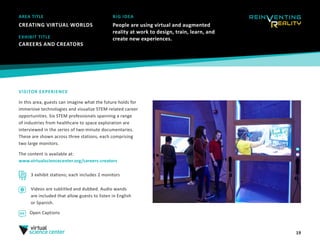19
AREA TITLE
CREATING VIRTUAL WORLDS
BIG IDEA
People are using virtual and augmented
reality at work to design, train, learn, and
create new experiences.
VISITOR EXPERIENCE
In this area, guests can imagine what the future holds for
immersive technologies and visualize STEM-related career
opportunities. Six STEM professionals spanning a range
of industries from healthcare to space exploration are
interviewed in the series of two-minute documentaries.
These are shown across three stations, each comprising
two large monitors.
The content is available at:
www.virtualsciencecenter.org/careers-creators 
EXHIBIT TITLE
CAREERS AND CREATORS 
3 exhibit stations; each includes 2 monitors
Videos are subtitled and dubbed. Audio wands
are included that allow guests to listen in English
or Spanish.
Open Captions
 