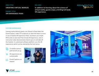 20
AREA TITLE
CREATING VIRTUAL WORLDS
BIG IDEA
In addition to learning about the science of
virtual reality, guests enjoy a thrilling full-body
VR experience.
VISITOR EXPERIENCE
Leaving reality behind, guests can choose to float down the
Grand Canyon, make 3-D sculptures or slash the beats to music
in one of twelve VR Experience Pods. Faciliators use simple
RFID cards to start each five minute VR experience, and an
instruction video demonstrates how to put on and take off
the headset. A customized software platform runs the VR
experiences which can be selected by the host venue. 
EXHIBIT TITLE
VR EXPERIENCE PODS 
12 exhibit stations
with full VR set-up
VR experiences are
customizable
Closed Captions on
request
 