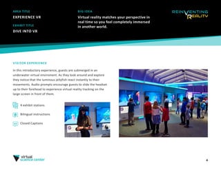4
AREA TITLE
EXPERIENCE VR
BIG IDEA
Virtual reality matches your perspective in
real time so you feel completely immersed
in another world.EXHIBIT TITLE
DIVE INTO VR
VISITOR EXPERIENCE
In this introductory experience, guests are submerged in an
underwater virtual enviroment. As they look around and explore
they notice that the luminous jellyfish react instantly to their
movements. Audio prompts encourage guests to slide the headset
up to their forehead to experience virtual reality tracking on the
large screen in front of them.
4 exhibit stations
Bilingual instructions
Closed Captions
 