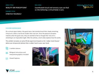 5
AREA TITLE
REALITY OR PERCEPTION?
EXHIBIT TITLE
STRETCH YOURSELF
VISITOR EXPERIENCE
On a virtual space station, the guest sees a lab scientist brush their slowly stretching
virtual arm, while a real brush strokes their real arm. Since the physical sensation
matches what the guest sees, they are startled to feel as though their real arm is
stretching to an impossible length. After the activity, a short video explains how this works.
This exhibit recreates an early VR lab experiment based on the ‘rubber hand illusion’
where you temporarily believe that a rubber hand is your own hand.
2 exhibit stations
BIG IDEA
Coordinated visual and sensory cues can fool
us into believing a virtual body is ours.
Bilingual instructions and
interpretive graphics included
Closed Captions
 
