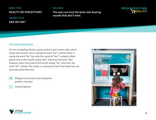 6
AREA TITLE
REALITY OR PERCEPTION?
EXHIBIT TITLE
BAR OR FAR?
VISITOR EXPERIENCE
For this compelling illusion, guests watch a split-screen video which
shows two mouths. One is saying the word “bar” and the other is
saying the word “far,” but only the sound of “bar” is played. When
guests look at the mouth saying “bar,” they hear the word “bar.”
However, when they look at the mouth saying “far,” they hear the
word “far” instead. The visitor is surprised to learn that what they see
overrides what they hear.
Bilingual instructions and interpetive
graphics included
Closed Captions
BIG IDEA
The eyes can trick the brain into hearing
sounds that don’t exist.
 