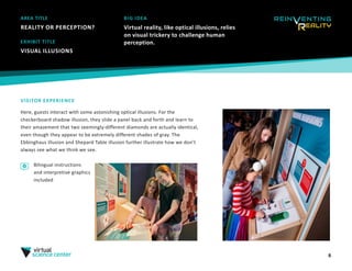 AREA TITLE
REALITY OR PERCEPTION?
8
BIG IDEA
Virtual reality, like optical illusions, relies
on visual trickery to challenge human
perception.
VISITOR EXPERIENCE
Here, guests interact with some astonishing optical illusions. For the
checkerboard shadow illusion, they slide a panel back and forth and learn to
their amazement that two seemingly-different diamonds are actually identical,
even though they appear to be extremely different shades of gray. The
Ebbinghaus illusion and Shepard Table illusion further illustrate how we don’t
always see what we think we see.
EXHIBIT TITLE
VISUAL ILLUSIONS
Bilingual instructions
and interpretive graphics
included
 