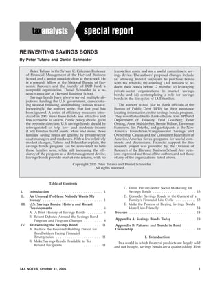 REINVENTING SAVINGS BONDS
By Peter Tufano and Daniel Schneider
Table of Contents
I. Introduction . . . . . . . . . . . . . . . . . . . . . . . . 1
II. An Unusual Problem: Nobody Wants My
Money! . . . . . . . . . . . . . . . . . . . . . . . . . . . . 1
III. U.S. Savings Bonds: History and Recent
Developments . . . . . . . . . . . . . . . . . . . . . . . 6
A. A Brief History of Savings Bonds . . . . . . . 6
B. Recent Debates Around the Savings Bond
Program and Program Changes . . . . . . . . . 8
IV. Reinventing the Savings Bond . . . . . . . . . . 11
A. Reduce the Required Holding Period for
Bondholders Facing Financial
Emergencies . . . . . . . . . . . . . . . . . . . . . 11
B. Make Savings Bonds Available to Tax
Refund Recipients . . . . . . . . . . . . . . . . . 11
C. Enlist Private-Sector Social Marketing for
Savings Bonds . . . . . . . . . . . . . . . . . . . . 13
D. Consider Savings Bonds in the Context of a
Family’s Financial Life Cycle . . . . . . . . . 13
E. Make the Process of Buying Savings Bonds
More User-Friendly . . . . . . . . . . . . . . . . 14
Sources . . . . . . . . . . . . . . . . . . . . . . . . . . . . . . . 14
Appendix A: Savings Bonds Today . . . . . . . . . . . 18
Appendix B: Patterns and Trends in Bond
Ownership . . . . . . . . . . . . . . . . . . . . . . . . . . . . 19
I. Introduction
In a world in which financial products are largely sold
and not bought, savings bonds are a quaint oddity. First
Peter Tufano is the Sylvan C. Coleman Professor
of Financial Management at the Harvard Business
School and a senior associate dean at the school. He
is a research fellow at the National Bureau of Eco-
nomic Research and the founder of D2D fund, a
nonprofit organization. Daniel Schneider is a re-
search associate at Harvard Business School.
Savings bonds have always served multiple ob-
jectives: funding the U.S. government, democratiz-
ing national financing, and enabling families to save.
Increasingly, the authors write, that last goal has
been ignored. A series of efficiency measures intro-
duced in 2003 make these bonds less attractive and
less accessible to savers. Public policy should go in
the opposite direction: U.S. savings bonds should be
reinvigorated to help low- and moderate-income
(LMI) families build assets. More and more, those
families’ saving needs are ignored by private-sector
asset managers and marketers. With a few relatively
modest changes, Tufano and Schneider explain, the
savings bonds program can be reinvented to help
those families save, while still increasing the effi-
ciency of the program as a debt management device.
Savings bonds provide market-rate returns, with no
transaction costs, and are a useful commitment sav-
ings device. The authors’ proposed changes include
(a) allowing federal taxpayers to purchase bonds
with tax refunds; (b) enabling LMI families to re-
deem their bonds before 12 months; (c) leveraging
private-sector organizations to market savings
bonds; and (d) contemplating a role for savings
bonds in the life cycles of LMI families.
The authors would like to thank officials at the
Bureau of Public Debt (BPD) for their assistance
locating information on the savings bonds program.
They would also like to thank officials from BPD and
Department of Treasury, Fred Goldberg, Peter
Orszag, Anne Stuhldreher, Bernie Wilson, Lawrence
Summers, Jim Poterba, and participants at the New
America Foundation/Congressional Savings and
Ownership Caucus and the Consumer Federation of
America/America Saves programs for useful com-
ments and discussions. Financial support for this
research project was provided by the Division of
Research of the Harvard Business School. Any opin-
ions expressed are those of the authors and not those
of any of the organizations listed above.
Copyright 2005 Peter Tufano and Daniel Schneider.
All rights reserved.
TAX NOTES, October 31, 2005 1
 