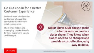 Copyright © 2018,Oracle and/orits affiliates. All rights reserved.Copyright © 2018,Oracle and/orits affiliates. All rights reserved. 5
Dollar shave Club identified
customers who wanted
comfortable and simple
retail experiences.
Their retail model and
messaging speaks directly
to their customer’s values
and lifestyles.
Go Outside-In for a Better
Customer Experience
Dollar Shave Club doesn’t make
a better razor or create a
closer shave. They know when
blades need to be changed and
provide a cost-effective, easy
way to do so.
 