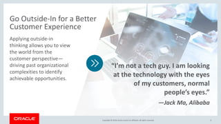 Copyright © 2018,Oracle and/orits affiliates. All rights reserved.Copyright © 2018,Oracle and/orits affiliates. All rights reserved. 6
Applying outside-in
thinking allows you to view
the world from the
customer perspective—
driving past organizational
complexities to identify
achievable opportunities.
Go Outside-In for a Better
Customer Experience
“I’m not a tech guy. I am looking
at the technology with the eyes
of my customers, normal
people’s eyes.”
—Jack Ma, Alibaba
 
